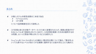 まとめ
✘ 分散システムの研究成果の二本柱である
✗ FLP Impossibility
✗ CAP 定理
について証明概要を交えて説明した
✘ CAP定理は多くの分散データベース (KVS含)に影響を与えたが、現実と前提がそぐ
わないレベルまで単純化されているので、この定理を現実にそのまま適用するの
は危険、といった警笛が鳴らされていることも紹介した
✘ Doug Terry氏, Peter Bailis氏らによる細かい整合性分類について触れ、「整合性」と
いっても様々なレベルがあり CAPは実際に適用するには強すぎることにも触れた
 
