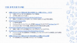 付録: 参考文献 (FLP編)
✘ 分散システムについて語るときに我々の語ること― 分散システム... - POSTD
✗ 分散システムにまつわる概念をいろいろ解説。
✗ 入門的に読むととても良い。
✘ Impossibility of Distributed Consensus with One Faulty Process
✗ 原典。FLPの言わんとする所について何かに詰まったら必ず戻る場所。
✘ A Brief Tour of FLP Impossibility
✗ FLP証明の解説
✗ Zookeeperのcommitterでcloudera所属の@HenryR さんのブログThe Paper Trail より
✗ とてもわかり易いブログ満載。興味の在る方は他の記事も必読。
✘ Introduction to Reliable and Secure Distributed Programming
✗ 良書。分散システムを理論からしっかり学びたい人におすすめ。
✘ Stumbling over consensus research: Misunderstandings and issues
✗ concensusにまつわる誤解をFLPが前提としているシステムモデルを確認しながら解説
してくれる論文
✘ 分散システムについて語らせてくれ, 本当は恐ろしい分散システムの話
✗ NTTの熊崎さんによる分散システムについての解説
 