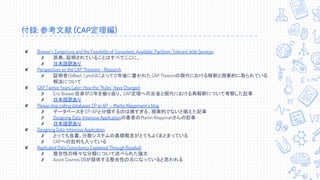 付録: 参考文献 (CAP定理編)
✘ Brewer’s Conjecture and the Feasibility of Consistent, Available, Partition-Tolerant Web Services
✗ 原典。証明されていることはすべてここに。
✗ 日本語訳あり
✘ Perspectives on the CAP Theorem - Research
✗ 証明者(Gilbert, Lynch)によって12年後に書かれた CAP Theormの現代における解釈と現実的に取られている
解法について
✘ CAP Twelve Years Later: How the ''Rules'' Have Changed
✗ Eric Brewer自身が12年を振り返り、CAP定理への反省と現代における再解釈について考察した記事
✗ 日本語訳あり
✘ Please stop calling databases CP or AP — Martin Kleppmann's blog
✗ データベースをCP/APと分類するのは雑すぎる、現実的でないと唱えた記事
✗ Designing Data-Intensive Applicationの著者のMartin Kleppmanさんの記事
✗ 日本語訳あり
✘ Designing Data-Intensive Application
✗ とっても良書。分散システムの基礎概念がとてもよくまとまっている
✗ CAPへの批判も入っている
✘ Replicated Data Consistency Explained Through Baseball
✗ 整合性の様々な分類について述べられた論文
✗ Azure Cosmos DBが提供する整合性の元になっていると思われる
 