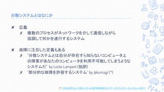 分散システムとはなにか
✘ 広義
✗ 複数のプロセスがネットワークを介して通信しながら
協調して何かを遂行するシステム
✘ 故障に注目した定義もある
✗ “分散システムとは自分が存在すら知らないコンピュータ上
の障害があなたのコンピュータを利用不可能してしまうような
システムだ” by Leslie Lamport (拙訳)
✗ “部分的な故障を許容するシステム” by @kumagi (*)
(*) “本当は恐ろしい分散システムの話” 熊崎宏樹 NTTデータテクノロジーカンファレンス2017
 
