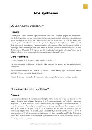 La Fabrique de l’industrie : rapport d’activité 2017
11
Nos synthèses
Où va l’industrie américaine ?
Résumé
L’élection de Donald Trump à la présidence des États-Unis a surpris la plupart des observateurs.
Ce résultat s’explique par une conjonction de facteurs, parmi lesquels on retrouve la question du
déclin industriel et ses effets sur l’économie et la société américaines. Le vote des Swing States
frappés par la désindustrialisation tels que le Michigan, la Pennsylvanie ou l’Ohio a été
déterminant et Donald Trump n’a pas ménagé ses efforts pour séduire un électorat sensible à sa
rhétorique protectionniste, promettant le retour de millions d’emplois industriels détruits. Sa prise
de fonction le 20 janvier 2017 marque le point de départ d’un chantier colossal, d’autant que le
rebond industriel montre depuis plusieurs mois des signes d’essoufflement.
Dans les médias
L’Usine Nouvelle & .fr, 19 janvier. « Le principe de réalité… »
La Correspondance économique, 19 janvier. « Le président élu Trump face au déclin industriel
américain »
BFM Business, émission 18h l’heure H, 24 janvier. « Donald Trump signe l’ordonnance retirant
les États-Unis du partenariat transpacifique »
Salte.fr, 24 janvier. « L’abandon des industries, la faute originelle de la crise politique actuelle »
Numérique et emploi : quel bilan ?
Résumé
La question de l’impact du numérique sur l’emploi est sur toutes les lèvres. Les travaux les plus
récents font état pour la France d’environ 10 % d’emplois vulnérables – c’est-à-dire risquant de
disparaître – et d’un emploi sur deux dont le contenu est susceptible d’évoluer fortement. Du
côté des créations d’emplois, les projections sont encore hasardeuses ; leur ampleur est très
difficile à évaluer. Il est donc périlleux de se prononcer sur un bilan net d’emplois pour un
horizon de temps donné. En revanche, c’est une certitude, le numérique transforme le travail et
son organisation. Il crée notamment une demande très forte en profils qualifiés. Le défi majeur
réside dans notre capacité à accompagner les transformations en cours, notamment grâce à la
formation initiale et continue.
 