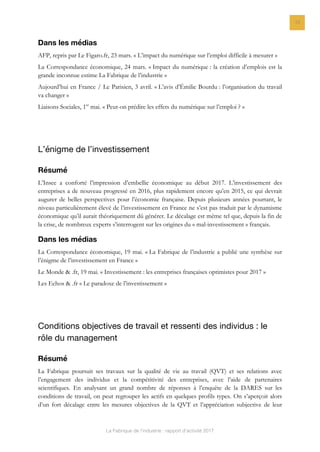 La Fabrique de l’industrie : rapport d’activité 2017
12
Dans les médias
AFP, repris par Le Figaro.fr, 23 mars. « L’impact du numérique sur l’emploi difficile à mesurer »
La Correspondance économique, 24 mars. « Impact du numérique : la création d’emplois est la
grande inconnue estime La Fabrique de l’industrie »
Aujourd’hui en France / Le Parisien, 3 avril. « L’avis d’Émilie Bourdu : l’organisation du travail
va changer »
Liaisons Sociales, 1er
mai. « Peut-on prédire les effets du numérique sur l’emploi ? »
L’énigme de l’investissement
Résumé
L’Insee a conforté l’impression d’embellie économique au début 2017. L’investissement des
entreprises a de nouveau progressé en 2016, plus rapidement encore qu’en 2015, ce qui devrait
augurer de belles perspectives pour l’économie française. Depuis plusieurs années pourtant, le
niveau particulièrement élevé de l’investissement en France ne s’est pas traduit par le dynamisme
économique qu’il aurait théoriquement dû générer. Le décalage est même tel que, depuis la fin de
la crise, de nombreux experts s’interrogent sur les origines du « mal-investissement » français.
Dans les médias
La Correspondance économique, 19 mai. « La Fabrique de l’industrie a publié une synthèse sur
l’énigme de l’investissement en France »
Le Monde & .fr, 19 mai. « Investissement : les entreprises françaises optimistes pour 2017 »
Les Echos & .fr « Le paradoxe de l’investissement »
Conditions objectives de travail et ressenti des individus : le
rôle du management
Résumé
La Fabrique poursuit ses travaux sur la qualité de vie au travail (QVT) et ses relations avec
l’engagement des individus et la compétitivité des entreprises, avec l’aide de partenaires
scientifiques. En analysant un grand nombre de réponses à l’enquête de la DARES sur les
conditions de travail, on peut regrouper les actifs en quelques profils types. On s’aperçoit alors
d’un fort décalage entre les mesures objectives de la QVT et l’appréciation subjective de leur
 