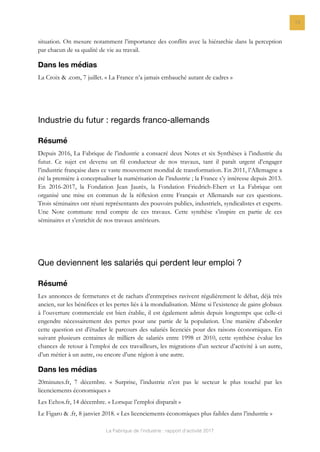 La Fabrique de l’industrie : rapport d’activité 2017
13
situation. On mesure notamment l’importance des conflits avec la hiérarchie dans la perception
par chacun de sa qualité de vie au travail.
Dans les médias
La Croix & .com, 7 juillet. « La France n’a jamais embauché autant de cadres »
Industrie du futur : regards franco-allemands
Résumé
Depuis 2016, La Fabrique de l’industrie a consacré deux Notes et six Synthèses à l’industrie du
futur. Ce sujet est devenu un fil conducteur de nos travaux, tant il paraît urgent d’engager
l’industrie française dans ce vaste mouvement mondial de transformation. En 2011, l’Allemagne a
été la première à conceptualiser la numérisation de l’industrie ; la France s’y intéresse depuis 2013.
En 2016-2017, la Fondation Jean Jaurès, la Fondation Friedrich-Ebert et La Fabrique ont
organisé une mise en commun de la réﬂexion entre Français et Allemands sur ces questions.
Trois séminaires ont réuni représentants des pouvoirs publics, industriels, syndicalistes et experts.
Une Note commune rend compte de ces travaux. Cette synthèse s’inspire en partie de ces
séminaires et s’enrichit de nos travaux antérieurs.
Que deviennent les salariés qui perdent leur emploi ?
Résumé
Les annonces de fermetures et de rachats d’entreprises ravivent régulièrement le débat, déjà très
ancien, sur les bénéfices et les pertes liés à la mondialisation. Même si l’existence de gains globaux
à l’ouverture commerciale est bien établie, il est également admis depuis longtemps que celle-ci
engendre nécessairement des pertes pour une partie de la population. Une manière d’aborder
cette question est d’étudier le parcours des salariés licenciés pour des raisons économiques. En
suivant plusieurs centaines de milliers de salariés entre 1998 et 2010, cette synthèse évalue les
chances de retour à l’emploi de ces travailleurs, les migrations d’un secteur d’activité à un autre,
d’un métier à un autre, ou encore d’une région à une autre.
Dans les médias
20minutes.fr, 7 décembre. « Surprise, l’industrie n’est pas le secteur le plus touché par les
licenciements économiques »
Les Echos.fr, 14 décembre. « Lorsque l’emploi disparaît »
Le Figaro & .fr, 8 janvier 2018. « Les licenciements économiques plus faibles dans l’industrie »
 