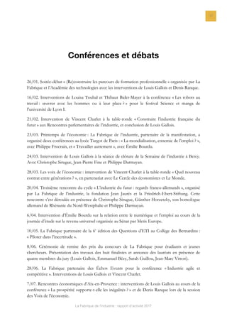 La Fabrique de l’industrie : rapport d’activité 2017
17
Conférences et débats
26/01. Soirée-débat « (Re)construire les parcours de formation professionnelle » organisée par La
Fabrique et l’Académie des technologies avec les interventions de Louis Gallois et Denis Ranque.
16/02. Interventions de Louisa Toubal et Thibaut Bidet-Mayer à la conférence « Les robots au
travail : œuvrer avec les hommes ou à leur place ? » pour le festival Science et manga de
l’université de Lyon I.
21/02. Intervention de Vincent Charlet à la table-ronde « Construire l’industrie française du
futur » aux Rencontres parlementaires de l’industrie, et conclusion de Louis Gallois.
23/03. Printemps de l’économie : La Fabrique de l’industrie, partenaire de la manifestation, a
organisé deux conférences au lycée Turgot de Paris : « La mondialisation, ennemie de l’emploi ? »,
avec Philippe Frocrain, et « Travailler autrement », avec Émilie Bourdu.
24/03. Intervention de Louis Gallois à la séance de clôture de la Semaine de l’industrie à Bercy.
Avec Christophe Sirugue, Jean-Pierre Fine et Philippe Darmayan.
28/03. Les voix de l’économie : intervention de Vincent Charlet à la table-ronde « Quel nouveau
contrat entre générations ? », en partenariat avec Le Cercle des économistes et Le Monde.
20/04. Troisième rencontre du cycle « L’industrie du futur : regards franco-allemands », organisé
par La Fabrique de l’industrie, la fondation Jean Jaurès et la Friedrich-Ebert-Stiftung. Cette
rencontre s’est déroulée en présence de Christophe Sirugue, Günther Horzetzky, son homologue
allemand de Rhénanie du Nord-Westphalie et Philippe Darmayan.
6/04. Intervention d’Émilie Bourdu sur la relation entre le numérique et l’emploi au cours de la
journée d’étude sur le revenu universel organisée au Sénat par Metis Europe.
10/05. La Fabrique partenaire de la 6e
édition des Questions d’ETI au Collège des Bernardins :
« Piloter dans l’incertitude ».
8/06. Cérémonie de remise des prix du concours de La Fabrique pour étudiants et jeunes
chercheurs. Présentation des travaux des huit finalistes et annonce des lauréats en présence de
quatre membres du jury (Louis Gallois, Emmanuel Bézy, Sarah Guillou, Jean-Marc Vittori).
28/06. La Fabrique partenaire des Échos Events pour la conférence « Industrie agile et
compétitive ». Interventions de Louis Gallois et Vincent Charlet.
7/07. Rencontres économiques d’Aix-en-Provence : interventions de Louis Gallois au cours de la
conférence « La prospérité supporte-t-elle les inégalités ? » et de Denis Ranque lors de la session
des Voix de l’économie.
 