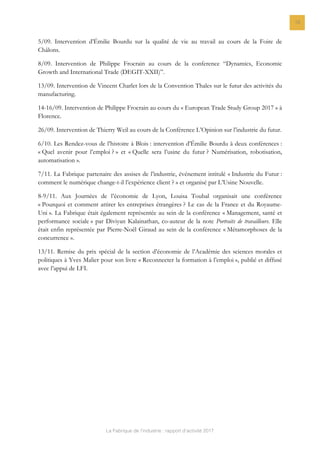 La Fabrique de l’industrie : rapport d’activité 2017
18
5/09. Intervention d’Émilie Bourdu sur la qualité de vie au travail au cours de la Foire de
Châlons.
8/09. Intervention de Philippe Frocrain au cours de la conference “Dynamics, Economic
Growth and International Trade (DEGIT-XXII)”.
13/09. Intervention de Vincent Charlet lors de la Convention Thales sur le futur des activités du
manufacturing.
14-16/09. Intervention de Philippe Frocrain au cours du « European Trade Study Group 2017 » à
Florence.
26/09. Intervention de Thierry Weil au cours de la Conférence L’Opinion sur l’industrie du futur.
6/10. Les Rendez-vous de l’histoire à Blois : intervention d’Émilie Bourdu à deux conférences :
« Quel avenir pour l’emploi ? » et « Quelle sera l’usine du futur ? Numérisation, robotisation,
automatisation ».
7/11. La Fabrique partenaire des assises de l’industrie, événement intitulé « Industrie du Futur :
comment le numérique change-t-il l’expérience client ? » et organisé par L’Usine Nouvelle.
8-9/11. Aux Journées de l’économie de Lyon, Louisa Toubal organisait une conférence
« Pourquoi et comment attirer les entreprises étrangères ? Le cas de la France et du Royaume-
Uni ». La Fabrique était également représentée au sein de la conférence « Management, santé et
performance sociale » par Diviyan Kalainathan, co-auteur de la note Portraits de travailleurs. Elle
était enfin représentée par Pierre-Noël Giraud au sein de la conférence « Métamorphoses de la
concurrence ».
13/11. Remise du prix spécial de la section d’économie de l’Académie des sciences morales et
politiques à Yves Malier pour son livre « Reconnecter la formation à l’emploi », publié et diffusé
avec l’appui de LFI.
 