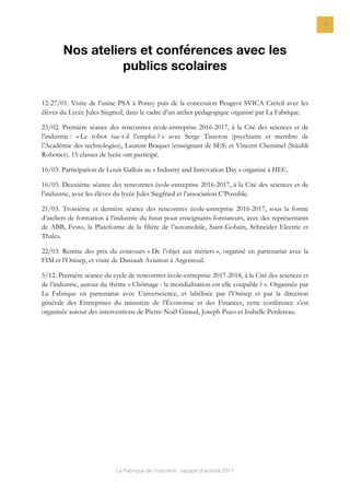 La Fabrique de l’industrie : rapport d’activité 2017
19
Nos ateliers et conférences avec les
publics scolaires
12-27/01. Visite de l’usine PSA à Poissy puis de la concession Peugeot SVICA Créteil avec les
élèves du Lycée Jules Siegried, dans le cadre d’un atelier pédagogique organisé par La Fabrique.
23/02. Première séance des rencontres école-entreprise 2016-2017, à la Cité des sciences et de
l’industrie : « Le robot tue-t-il l’emploi ? » avec Serge Tisseron (psychiatre et membre de
l’Académie des technologies), Laurent Braquet (enseignant de SES) et Vincent Cheminel (Stäubli
Robotics). 15 classes de lycée ont participé.
16/03. Participation de Louis Gallois au « Industry and Innovation Day » organisé à HEC.
16/03. Deuxième séance des rencontres école-entreprise 2016-2017, à la Cité des sciences et de
l’industrie, avec les élèves du lycée Jules Siegfried et l’association C’Possible.
21/03. Troisième et dernière séance des rencontres école-entreprise 2016-2017, sous la forme
d’ateliers de formation à l’industrie du futur pour enseignants-formateurs, avec des représentants
de ABB, Festo, la Plateforme de la filière de l’automobile, Saint-Gobain, Schneider Electric et
Thales.
22/03. Remise des prix du concours « De l’objet aux métiers », organisé en partenariat avec la
FIM et l’Onisep, et visite de Dassault Aviation à Argenteuil.
5/12. Première séance du cycle de rencontres école-entreprise 2017-2018, à la Cité des sciences et
de l’industrie, autour du thème « Chômage : la mondialisation est-elle coupable ? ». Organisée par
La Fabrique en partenariat avec Universcience, et labélisée par l’Onisep et par la direction
générale des Entreprises du ministère de l’Économie et des Finances, cette conférence s’est
organisée autour des interventions de Pierre-Noël Giraud, Joseph Puzo et Isabelle Perdereau.
 