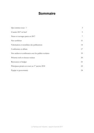 La Fabrique de l’industrie : rapport d’activité 2017
Sommaire
	
Qui sommes-nous ? 3	
L’année 2017 en bref 5	
Notes et ouvrages parus en 2017 7	
Nos synthèses 11	
Valorisation et retombées des publications 14	
Conférences et débats 17	
Nos ateliers et conférences avec les publics scolaires 19	
Présence web et réseaux sociaux 20	
Ressources et budget 21	
Principaux projets en cours au 1er
janvier 2018 22	
Équipe et gouvernance 24	
 