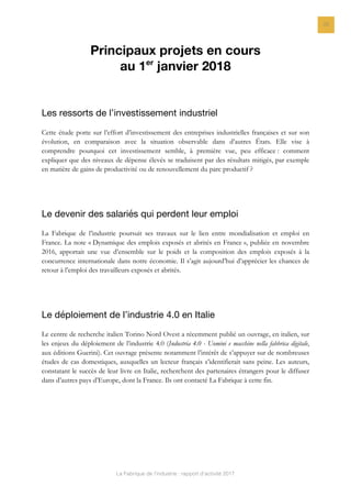 La Fabrique de l’industrie : rapport d’activité 2017
22
Principaux projets en cours
au 1er
janvier 2018
Les ressorts de l’investissement industriel
Cette étude porte sur l’effort d’investissement des entreprises industrielles françaises et sur son
évolution, en comparaison avec la situation observable dans d’autres États. Elle vise à
comprendre pourquoi cet investissement semble, à première vue, peu efficace : comment
expliquer que des niveaux de dépense élevés se traduisent par des résultats mitigés, par exemple
en matière de gains de productivité ou de renouvellement du parc productif ?
Le devenir des salariés qui perdent leur emploi
La Fabrique de l’industrie poursuit ses travaux sur le lien entre mondialisation et emploi en
France. La note « Dynamique des emplois exposés et abrités en France », publiée en novembre
2016, apportait une vue d’ensemble sur le poids et la composition des emplois exposés à la
concurrence internationale dans notre économie. Il s’agit aujourd’hui d’apprécier les chances de
retour à l’emploi des travailleurs exposés et abrités.
Le déploiement de l’industrie 4.0 en Italie
Le centre de recherche italien Torino Nord Ovest a récemment publié un ouvrage, en italien, sur
les enjeux du déploiement de l’industrie 4.0 (Industria 4.0 - Uomini e macchine nella fabbrica digitale,
aux éditions Guerini). Cet ouvrage présente notamment l’intérêt de s’appuyer sur de nombreuses
études de cas domestiques, auxquelles un lecteur français s’identifierait sans peine. Les auteurs,
constatant le succès de leur livre en Italie, recherchent des partenaires étrangers pour le diffuser
dans d’autres pays d’Europe, dont la France. Ils ont contacté La Fabrique à cette fin.
 