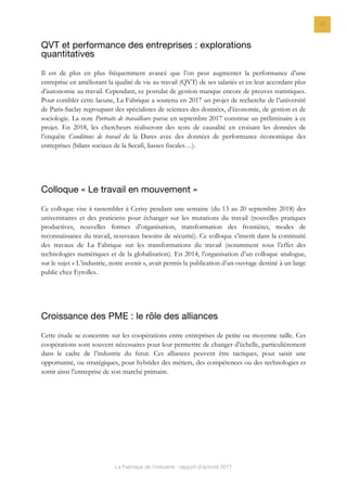 La Fabrique de l’industrie : rapport d’activité 2017
23
QVT et performance des entreprises : explorations
quantitatives
Il est de plus en plus fréquemment avancé que l’on peut augmenter la performance d’une
entreprise en améliorant la qualité de vie au travail (QVT) de ses salariés et en leur accordant plus
d’autonomie au travail. Cependant, ce postulat de gestion manque encore de preuves statistiques.
Pour combler cette lacune, La Fabrique a soutenu en 2017 un projet de recherche de l’université
de Paris-Saclay regroupant des spécialistes de sciences des données, d’économie, de gestion et de
sociologie. La note Portraits de travailleurs parue en septembre 2017 constitue un préliminaire à ce
projet. En 2018, les chercheurs réaliseront des tests de causalité en croisant les données de
l’enquête Conditions de travail de la Dares avec des données de performance économique des
entreprises (bilans sociaux de la Secafi, liasses fiscales…).
Colloque « Le travail en mouvement »
Ce colloque vise à rassembler à Cerisy pendant une semaine (du 13 au 20 septembre 2018) des
universitaires et des praticiens pour échanger sur les mutations du travail (nouvelles pratiques
productives, nouvelles formes d’organisation, transformation des frontières, modes de
reconnaissance du travail, nouveaux besoins de sécurité). Ce colloque s’inscrit dans la continuité
des travaux de La Fabrique sur les transformations du travail (notamment sous l’effet des
technologies numériques et de la globalisation). En 2014, l’organisation d’un colloque analogue,
sur le sujet « L’industrie, notre avenir », avait permis la publication d’un ouvrage destiné à un large
public chez Eyrolles.
Croissance des PME : le rôle des alliances
Cette étude se concentre sur les coopérations entre entreprises de petite ou moyenne taille. Ces
coopérations sont souvent nécessaires pour leur permettre de changer d’échelle, particulièrement
dans le cadre de l’industrie du futur. Ces alliances peuvent être tactiques, pour saisir une
opportunité, ou stratégiques, pour hybrider des métiers, des compétences ou des technologies et
sortir ainsi l’entreprise de son marché primaire.
 