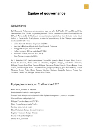 La Fabrique de l’industrie : rapport d’activité 2017
24
Équipe et gouvernance
Gouvernance
La Fabrique de l’industrie est une association régie par la loi du 1er
juillet 1901, publiée au JO du
24 septembre 2011. Elle est co-présidée par Louis Gallois, président du conseil de surveillance de
PSA, et Pierre-André de Chalendar, président-directeur général de Saint-Gobain. Outre Louis
Gallois et Pierre-André de Chalendar, le conseil d’administration de La Fabrique était composé
au 31 décembre 2017 de :
- Denis Boissard, directeur des projets à l’UIMM
- Jean-Marie Danjou, délégué général du Cercle de l’Industrie
- Philippe Darmayan, président du GFI
- Hubert Mongon, délégué général de l’UIMM
- Alexandre Saubot, président de l’UIMM
- Marc Ventre, président du GIM.
Le 31 décembre 2017, étaient membres de l’Assemblée générale : Denis Boissard, Pierre Bourlot,
Xavier de Boysson, Pierre-André de Chalendar, Stéphan Chaligné, Jean-Pierre Clamadieu,
Philippe Crouzet, Jean-Marie Danjou, Philippe Darmayan, Xavier Esturgie, Jérôme Frantz, Louis
Gallois, Alain Grangé-Cabane, Olivier Homolle, Jean-Jacques Leguay, Jean-Bernard Lévy, Hubert
Mongon, Benoît Potier, Denis Ranque, Stéphane Richard, Alexandre Saubot, Pascale Suc,
Catherine Tissot-Colle, Philippe Varin et Marc Ventre.
Équipe permanente, au 31 décembre 2017
Sharif Abdat, assistant de direction
Émilie Bourdu-Szwedek, chef de projet
Sounia Chanfi, chargée de la communication digitale et des projets « Jeunes et industrie »
Vincent Charlet, délégué général
Philippe Frocrain, doctorant (CIFRE)
Julien Grandchamp, chargé d’études
Caroline Mini, chef de projet
Élisa Ohnheiser, chargée des relations presse
Eugénie Tenezakis, chargée d’études
Louisa Toubal, chef de projet
Thierry Weil, conseiller
 