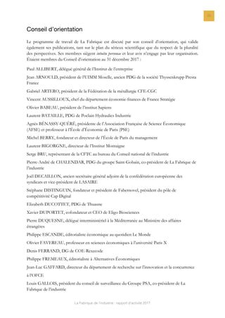 La Fabrique de l’industrie : rapport d’activité 2017
25
Conseil d’orientation
Le programme de travail de La Fabrique est discuté par son conseil d’orientation, qui valide
également ses publications, tant sur le plan du sérieux scientifique que du respect de la pluralité
des perspectives. Ses membres siègent intuitu personae et leur avis n’engage pas leur organisation.
Étaient membres du Conseil d’orientation au 31 décembre 2017 :
Paul ALLIBERT, délégué général de l’Institut de l’entreprise
Jean ARNOULD, président de l’UIMM Moselle, ancien PDG de la société Thyssenkrupp Presta
France
Gabriel ARTERO, président de la Fédération de la métallurgie CFE-CGC
Vincent AUSSILLOUX, chef du département économie-fnances de France Stratégie
Olivier BABEAU, président de l’institut Sapiens
Laurent BATAILLE, PDG de Poclain Hydraulics Industrie
Agnès BÉNASSY-QUÉRÉ, présidente de l’Association Française de Science Économique
(AFSE) et professeur à l’École d’Économie de Paris (PSE)
Michel BERRY, fondateur et directeur de l’École de Paris du management
Laurent BIGORGNE, directeur de l’Institut Montaigne
Serge BRU, représentant de la CFTC au bureau du Conseil national de l’industrie
Pierre-André de CHALENDAR, PDG du groupe Saint-Gobain, co-président de La Fabrique de
l’industrie
Joël DECAILLON, ancien secrétaire général adjoint de la confédération européenne des
syndicats et vice-président de LASAIRE
Stéphane DISTINGUIN, fondateur et président de Fabernovel, président du pôle de
compétitivité Cap Digital
Elizabeth DUCOTTET, PDG de Thuasne
Xavier DUPORTET, cofondateur et CEO de Eligo Biosciences
Pierre DUQUESNE, délégué interministériel à la Méditerranée au Ministère des affaires
étrangères
Philippe ESCANDE, éditorialiste économique au quotidien Le Monde
Olivier FAVEREAU, professeur en sciences économiques à l’université Paris X
Denis FERRAND, DG de COE-Rexecode
Philippe FREMEAUX, éditorialiste à Alternatives Économiques
Jean-Luc GAFFARD, directeur du département de recherche sur l’innovation et la concurrence
à l’OFCE
Louis GALLOIS, président du conseil de surveillance du Groupe PSA, co-président de La
Fabrique de l’industrie
 