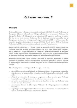 La Fabrique de l’industrie : rapport d’activité 2017
3
Qui sommes-nous ?
Missions
Créée par l’Union des industries et métiers de la métallurgie (UIMM), le Cercle de l’industrie et le
Groupe des fédérations industrielles, La Fabrique de l’industrie est un laboratoire d’idées qui vise
à ce que la réflexion et le débat public sur les enjeux industriels gagnent en ampleur et en qualité.
En plus de ses trois membres fondateurs, elle est également soutenue aujourd’hui par le
Groupement des industries mécaniques de la région parisienne (GIM) et le Groupement des
industries françaises aéronautiques et spatiales (GIFAS). Depuis janvier 2018, le Cercle de
l’industrie et le GFI se sont rapprochés pour former ensemble France industrie.
Lieu de réflexion et de débats, La Fabrique travaille de façon approfondie et pluridisciplinaire sur
l’industrie, sur ce que recouvre la production industrielle, sur la valeur ajoutée qu’elle engendre,
sur ses perspectives d’avenir. Elle s’intéresse également à la façon dont l’industrie se développe
dans le monde, aux stratégies et politiques industrielles mises en œuvre par les pays industrialisés
et émergents, aux défis et opportunités que présente la mondialisation de l’économie.
La Fabrique de l’industrie a pour vocation d’être centre de ressources pour toutes les parties
prenantes aux débats sur l’industrie. Elle rassemble l’information, produit des synthèses critiques
et organisées pour rendre lisible la diversité des points de vue. Elle crée de nouveaux espaces de
dialogue.
D’une façon générale, La Fabrique de l’industrie a pour missions :
- de sensibiliser aux enjeux de l’industrie les décideurs politiques, économiques et sociaux, les
relais d’opinion, les jeunes scolaires et étudiants et, plus largement, l’ensemble de la société
civile ;
- d’aider à la construction de visions, de perspectives et d’une ambition pour l’industrie
française à moyen et long terme, dans un cadre européen et mondial ;
- de susciter la confrontation de points de vue et d’analyses en lien avec l’industrie entre
experts, acteurs et observateurs ;
- de donner des éléments de réflexion pour l’élaboration de politiques publiques favorables à
l’industrie ;
- de participer au développement d’analyses innovantes sur l’industrie et de faciliter l’évolution
vers des modes de production plus consensuels et durables.
 