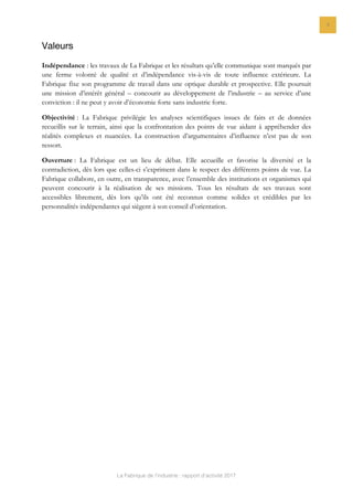 La Fabrique de l’industrie : rapport d’activité 2017
4
Valeurs
Indépendance : les travaux de La Fabrique et les résultats qu’elle communique sont marqués par
une ferme volonté de qualité et d’indépendance vis-à-vis de toute influence extérieure. La
Fabrique fixe son programme de travail dans une optique durable et prospective. Elle poursuit
une mission d’intérêt général – concourir au développement de l’industrie – au service d’une
conviction : il ne peut y avoir d’économie forte sans industrie forte.
Objectivité : La Fabrique privilégie les analyses scientifiques issues de faits et de données
recueillis sur le terrain, ainsi que la confrontation des points de vue aidant à appréhender des
réalités complexes et nuancées. La construction d’argumentaires d’influence n’est pas de son
ressort.
Ouverture : La Fabrique est un lieu de débat. Elle accueille et favorise la diversité et la
contradiction, dès lors que celles-ci s’expriment dans le respect des différents points de vue. La
Fabrique collabore, en outre, en transparence, avec l’ensemble des institutions et organismes qui
peuvent concourir à la réalisation de ses missions. Tous les résultats de ses travaux sont
accessibles librement, dès lors qu’ils ont été reconnus comme solides et crédibles par les
personnalités indépendantes qui siègent à son conseil d’orientation.
 