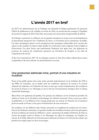 La Fabrique de l’industrie : rapport d’activité 2017
5
L’année 2017 en bref
En 2017, les administrateurs de La Fabrique ont demandé à l’équipe permanente de maintenir
l’effort de publication et de visibilité au niveau de 2016, en conservant des comptes à l’équilibre
(la montée en régime de 2016 s’était faite moyennant une autorisation exceptionnelle de déficit).
La Fabrique a poursuivi sa réflexion sur les grandes mutations en cours, à savoir principalement
le basculement progressif vers « l’industrie du futur » et l’évolution de la concurrence mondiale.
Ces deux dynamiques pèsent sur les perspectives des entreprises industrielles, leur ouvrent des
enjeux et des marchés en même temps qu’elles les confrontent à des exigences fortes d’agilité et
d’innovation. Ces deux forces, qui transforment l’industrie jour après jour, ont également en
commun de soulever de nombreuses questions sur l’évolution de l’emploi et sur celle de
l’organisation du travail.
Il faut lire la production 2017 de La Fabrique comme le fruit d’un effort collectif pour mieux
comprendre et de mieux décrire ces transformations en cours.
Une production éditoriale riche, portrait d’une industrie en
mutation
Nous avons publié quatre notes cette année, portant respectivement sur la résilience des ETI et
des PME de croissance, sur la dualité entre les conditions objectives de travail et le ressenti
subjectif des individus, sur l’industrie du futur en tant que vecteur d’amélioration des conditions
de travail en France et en Allemagne et sur le rôle des investissements étrangers dans la relance
industrielle britannique.
Deux Docs ont également été publiés, l’un portant une réflexion sur les évolutions possibles du
salariat et l’autre sur la révolution technologique du véhicule autonome. Nous avons aussi aidé à
la publication et à la diffusion d’un ouvrage proposant une lecture de l’histoire de la formation
professionnelle en France et des pistes d’amélioration de cette institution.
Six synthèses ont été diffusées dans l’année, résumant ou complétant les analyses de nos notes :
l’avenir de l’industrie américaine, les grandes familles de travailleurs français selon leur perception
de leurs conditions de travail, les différents « récits » permettant de replacer l’industrie du futur au
service du progrès social en France et en Allemagne, les effets du numérique sur l’emploi, les
raisons de la faible efficacité de l’investissement industriel en France et le devenir des salariés qui
perdent leur emploi après un choc économique.
 