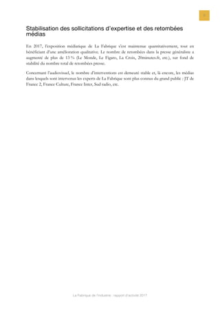 La Fabrique de l’industrie : rapport d’activité 2017
6
Stabilisation des sollicitations d’expertise et des retombées
médias
En 2017, l’exposition médiatique de La Fabrique s’est maintenue quantitativement, tout en
bénéficiant d’une amélioration qualitative. Le nombre de retombées dans la presse généraliste a
augmenté de plus de 13 % (Le Monde, Le Figaro, La Croix, 20minutes.fr, etc.), sur fond de
stabilité du nombre total de retombées presse.
Concernant l’audiovisuel, le nombre d’interventions est demeuré stable et, là encore, les médias
dans lesquels sont intervenus les experts de La Fabrique sont plus connus du grand public : JT de
France 2, France Culture, France Inter, Sud radio, etc.
 