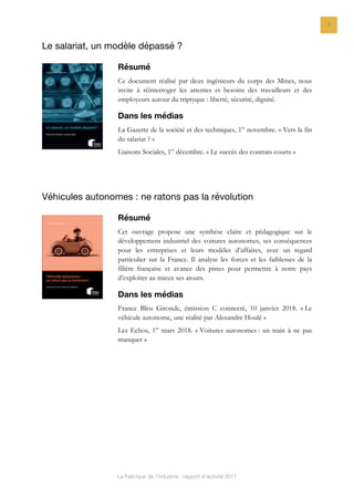 La Fabrique de l’industrie : rapport d’activité 2017
9
Le salariat, un modèle dépassé ?
Résumé
Ce document réalisé par deux ingénieurs du corps des Mines, nous
invite à réinterroger les attentes et besoins des travailleurs et des
employeurs autour du triptyque : liberté, sécurité, dignité.
Dans les médias
La Gazette de la société et des techniques, 1er
novembre. « Vers la fin
du salariat ? »
Liaisons Sociales, 1er
décembre. « Le succès des contrats courts »
Véhicules autonomes : ne ratons pas la révolution
Résumé
Cet ouvrage propose une synthèse claire et pédagogique sur le
développement industriel des voitures autonomes, ses conséquences
pour les entreprises et leurs modèles d’affaires, avec un regard
particulier sur la France. Il analyse les forces et les faiblesses de la
filière française et avance des pistes pour permettre à notre pays
d’exploiter au mieux ses atouts.
Dans les médias
France Bleu Gironde, émission C connecté, 10 janvier 2018. « Le
véhicule autonome, une réalité par Alexandre Houlé »
Les Echos, 1er
mars 2018. « Voitures autonomes : un train à ne pas
manquer »
 