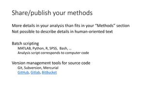 Share/publish your methods
More details in your analysis than fits in your “Methods” section
Not possible to describe details in human-oriented text
Batch scripting
MATLAB, Python, R, SPSS, Bash, …
Analysis script corresponds to computer code
Version management tools for source code
Git, Subversion, Mercurial
GitHub, Gitlab, BitBucket
 