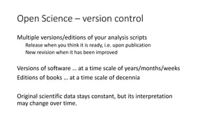 Open Science – version control
Multiple versions/editions of your analysis scripts
Release when you think it is ready, i.e. upon publication
New revision when it has been improved
Versions of software … at a time scale of years/months/weeks
Editions of books … at a time scale of decennia
Original scientific data stays constant, but its interpretation
may change over time.
 