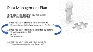 Data Management Plan
Think about the data that you will collect
and how to document it
… since you want others to re-use your data
Document the details of your data, e.g. in a “codebook”
… since you want to use data collected by others
To learn new analysis skills
As pilot
For (re)analysis
… since you want to re-use your own data
Write documentation for your “future self”
 