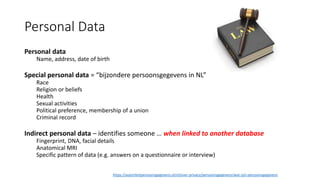 Personal Data
Personal data
Name, address, date of birth
Special personal data = “bijzondere persoonsgegevens in NL”
Race
Religion or beliefs
Health
Sexual activities
Political preference, membership of a union
Criminal record
Indirect personal data – identifies someone … when linked to another database
Fingerprint, DNA, facial details
Anatomical MRI
Specific pattern of data (e.g. answers on a questionnaire or interview)
https://autoriteitpersoonsgegevens.nl/nl/over-privacy/persoonsgegevens/wat-zijn-persoonsgegevens
 
