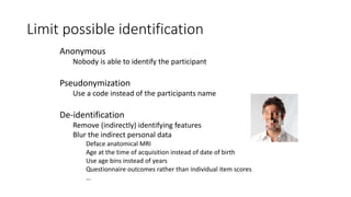 Limit possible identification
Anonymous
Nobody is able to identify the participant
Pseudonymization
Use a code instead of the participants name
De-identification
Remove (indirectly) identifying features
Blur the indirect personal data
Deface anatomical MRI
Age at the time of acquisition instead of date of birth
Use age bins instead of years
Questionnaire outcomes rather than individual item scores
…
 