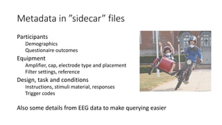 Metadata in ”sidecar” files
Participants
Demographics
Questionaire outcomes
Equipment
Amplifier, cap, electrode type and placement
Filter settings, reference
Design, task and conditions
Instructions, stimuli material, responses
Trigger codes
Also some details from EEG data to make querying easier
 