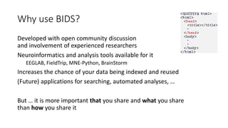 Why use BIDS?
Developed with open community discussion
and involvement of experienced researchers
Neuroinformatics and analysis tools available for it
EEGLAB, FieldTrip, MNE-Python, BrainStorm
Increases the chance of your data being indexed and reused
(Future) applications for searching, automated analyses, …
But … it is more important that you share and what you share
than how you share it
 
