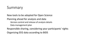 Summary
New tools to be adopted for Open Science
Planning ahead for analysis and data
Version control and release of analysis details
Data management plan
Responsible sharing, considering your participants’ rights
Organizing EEG data according to BIDS
 