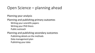 Open Science – planning ahead
Planning your analysis
Planning and publishing primary outcomes
Writing your scientific papers
Writing your PhD thesis
Public outreach
Planning and publishing secondary outcomes
Publishing details on the methods
Data management plan
Publishing your data
 