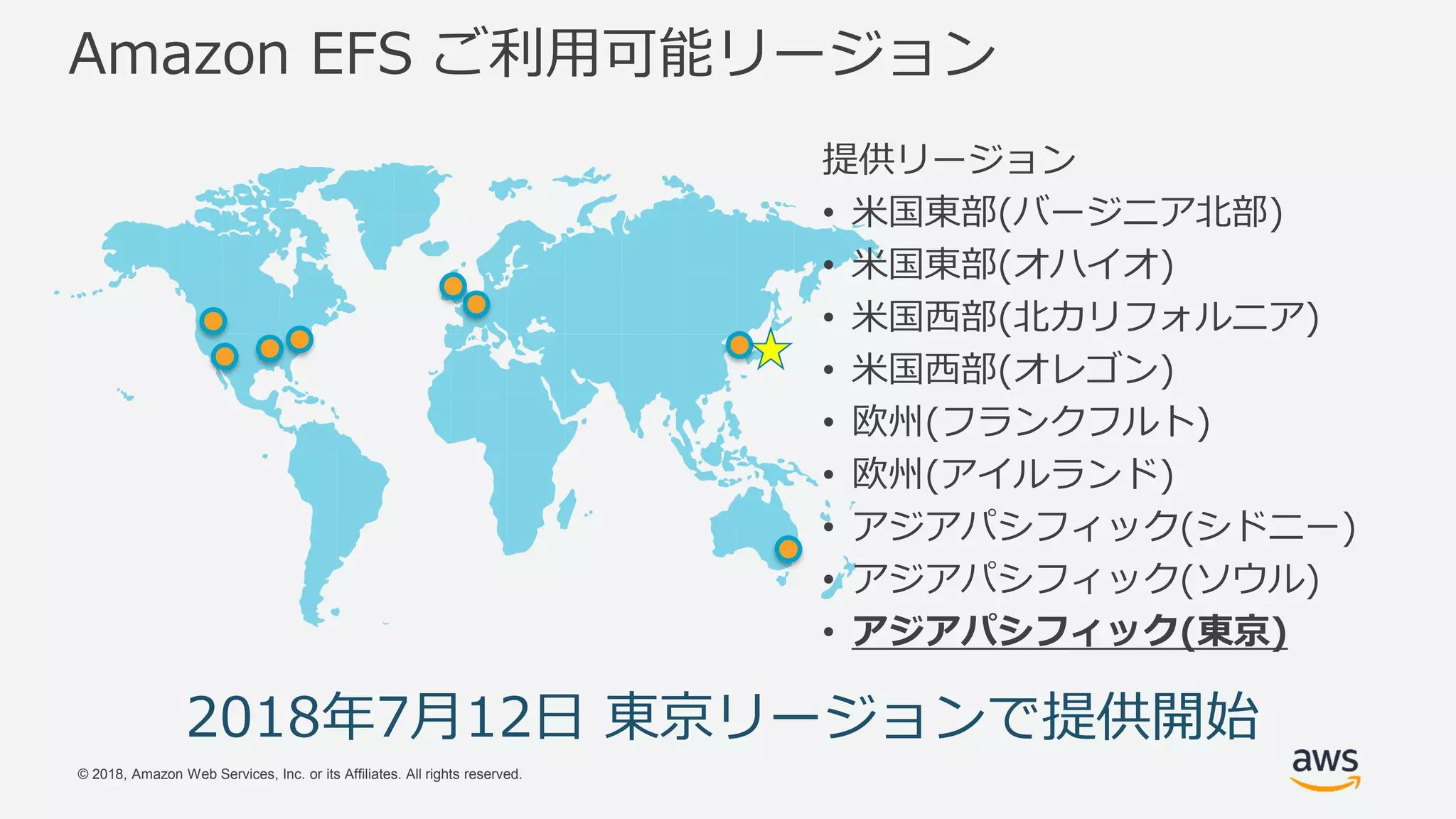 © 2018, Amazon Web Services, Inc. or its Affiliates. All rights reserved.
Amazon EFS ご利用可能リージョン
2018年7月12日 東京リージョンで提供開始
提供リージョン
• 米国東部(バージニア北部)
• 米国東部(オハイオ)
• 米国西部(北カリフォルニア)
• 米国西部(オレゴン)
• 欧州(フランクフルト)
• 欧州(アイルランド)
• アジアパシフィック(シドニー)
• アジアパシフィック(ソウル)
• アジアパシフィック(東京)
 