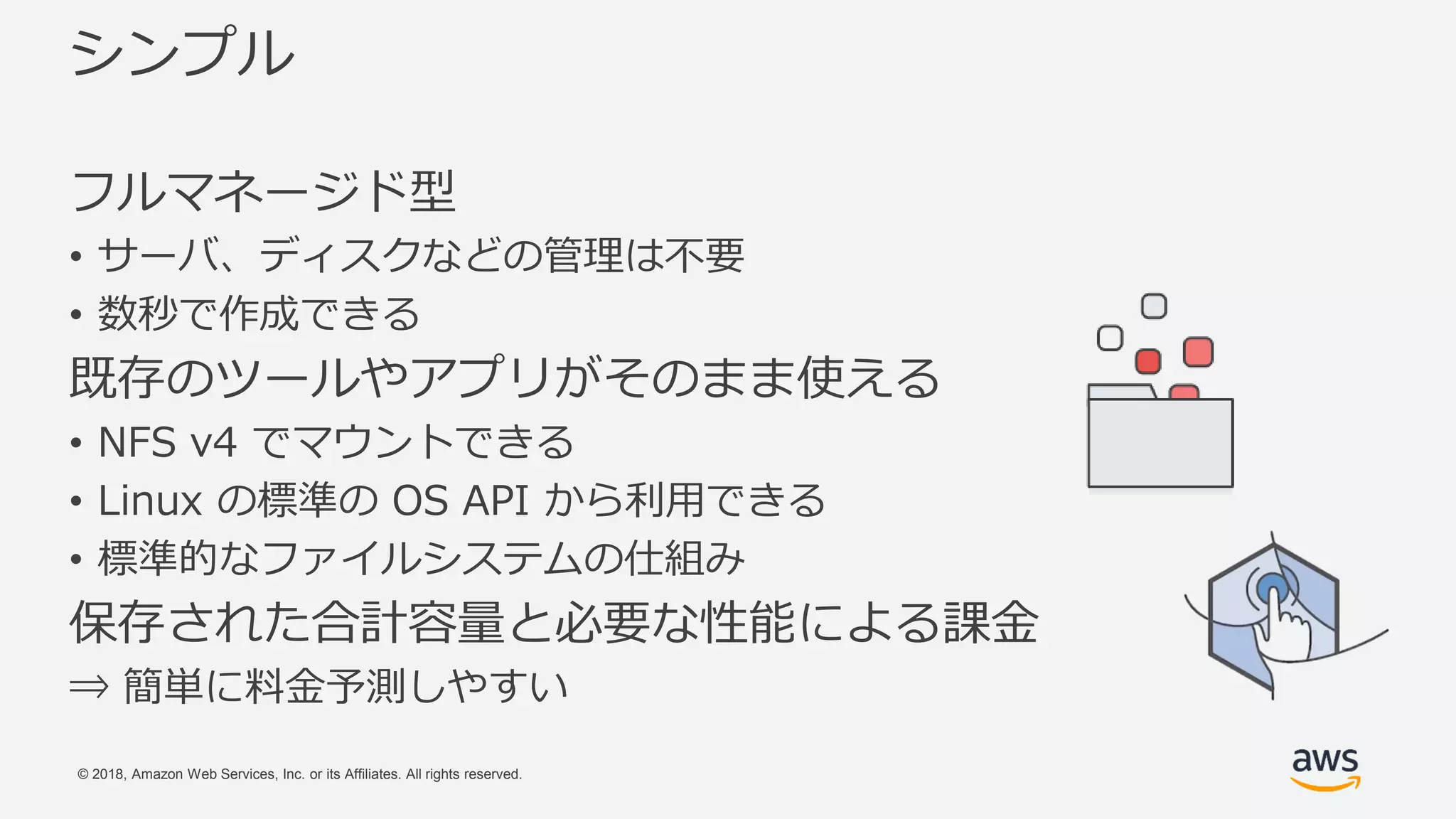 © 2018, Amazon Web Services, Inc. or its Affiliates. All rights reserved.
シンプル
フルマネージド型
• サーバ、ディスクなどの管理は不要
• 数秒で作成できる
既存のツールやアプリがそのまま使える
• NFS v4 でマウントできる
• Linux の標準の OS API から利用できる
• 標準的なファイルシステムの仕組み
保存された合計容量と必要な性能による課金
⇒ 簡単に料金予測しやすい
 