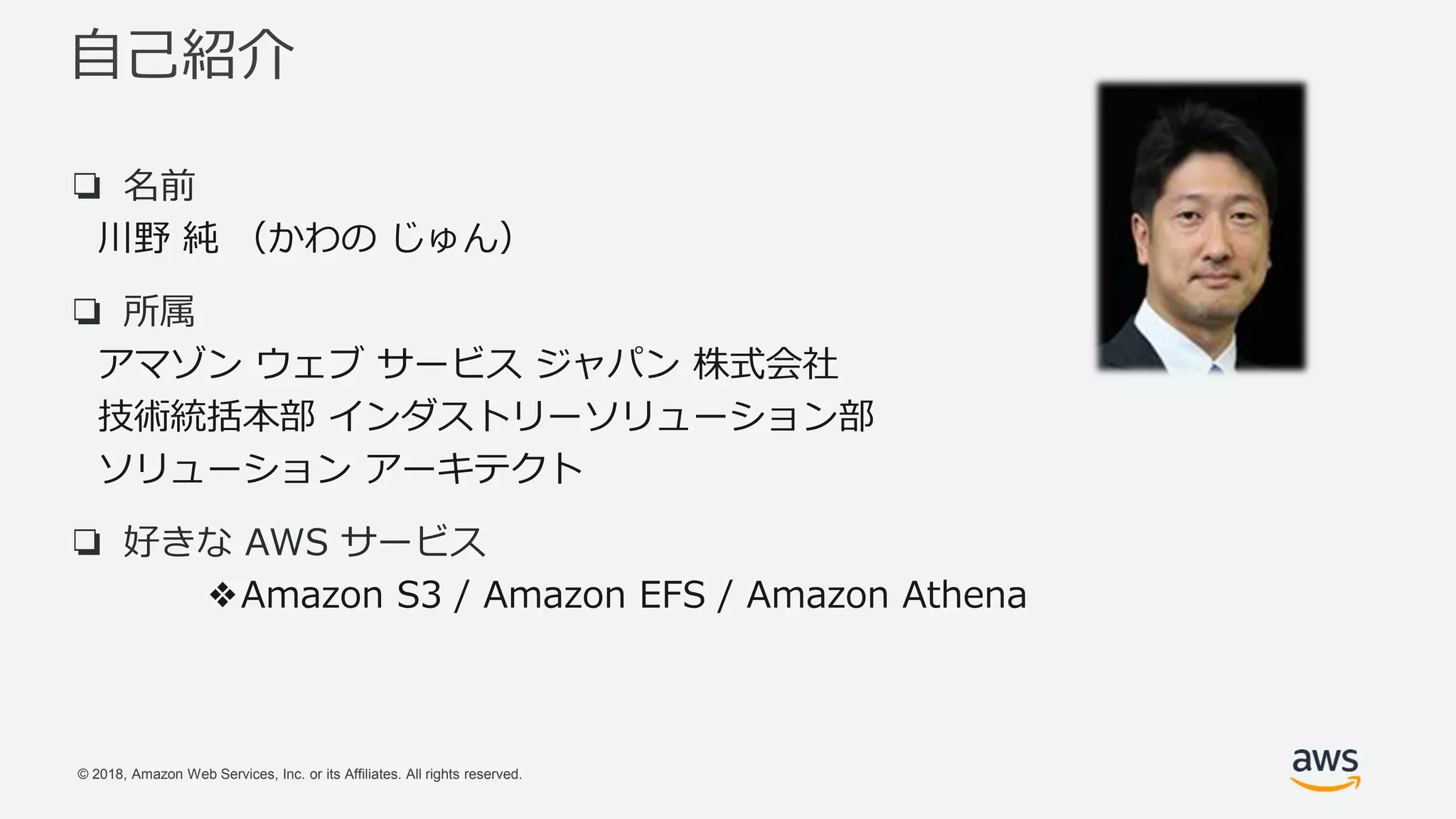 © 2018, Amazon Web Services, Inc. or its Affiliates. All rights reserved.
自己紹介
❏ 名前
川野 純 （かわの じゅん）
❏ 所属
アマゾン ウェブ サービス ジャパン 株式会社
技術統括本部 インダストリーソリューション部
ソリューション アーキテクト
❏ 好きな AWS サービス
❖Amazon S3 / Amazon EFS / Amazon Athena
 