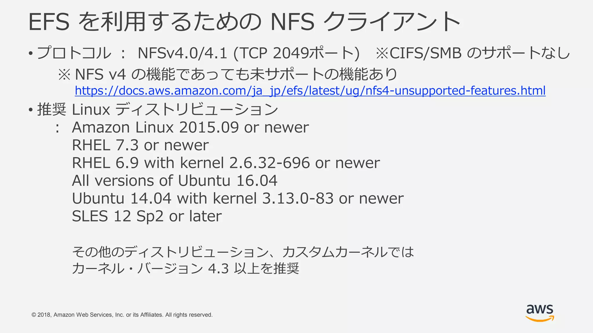 © 2018, Amazon Web Services, Inc. or its Affiliates. All rights reserved.
EFS を利用するための NFS クライアント
• プロトコル ： NFSv4.0/4.1 (TCP 2049ポート) ※CIFS/SMB のサポートなし
※ NFS v4 の機能であっても未サポートの機能あり
https://docs.aws.amazon.com/ja_jp/efs/latest/ug/nfs4-unsupported-features.html
• 推奨 Linux ディストリビューション
： Amazon Linux 2015.09 or newer
RHEL 7.3 or newer
RHEL 6.9 with kernel 2.6.32-696 or newer
All versions of Ubuntu 16.04
Ubuntu 14.04 with kernel 3.13.0-83 or newer
SLES 12 Sp2 or later
その他のディストリビューション、カスタムカーネルでは
カーネル・バージョン 4.3 以上を推奨
 