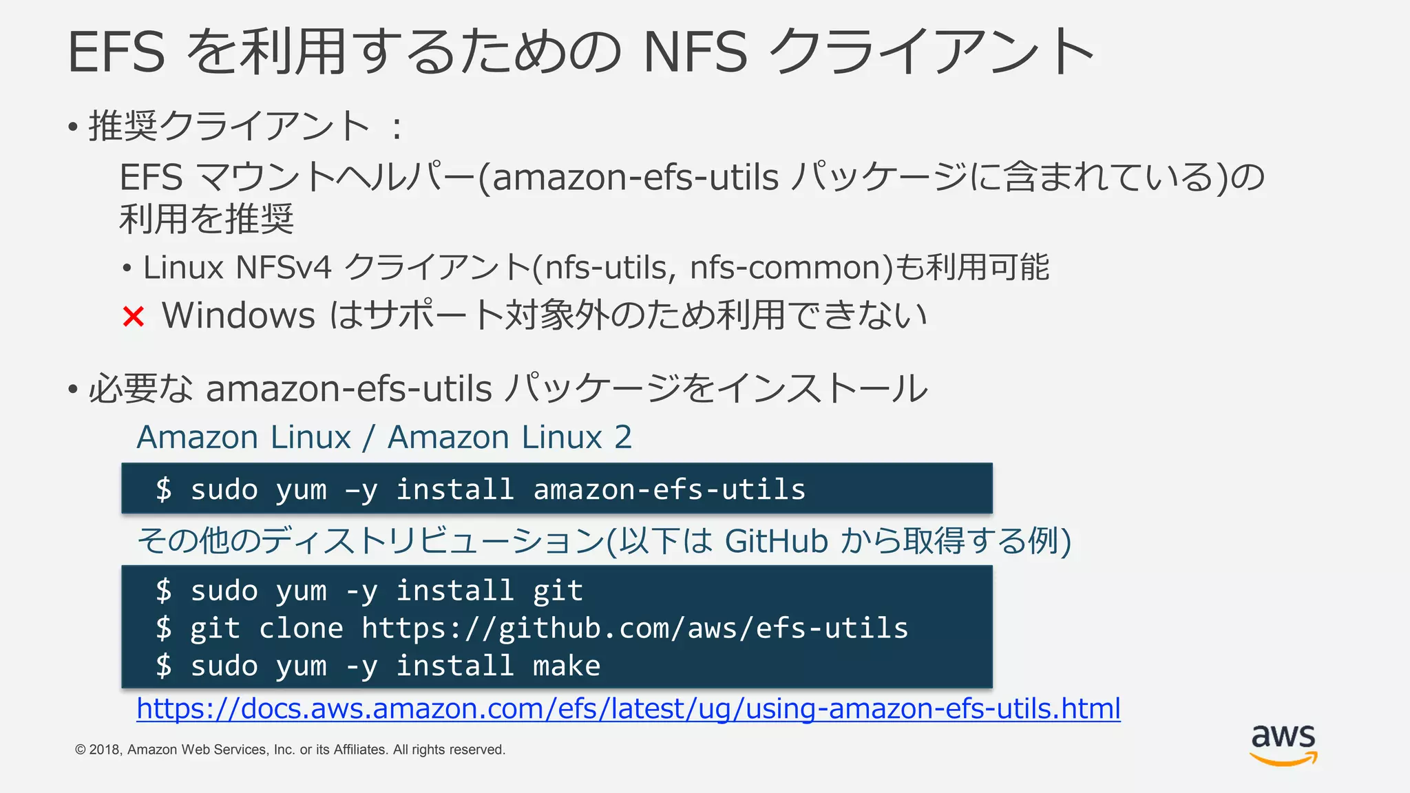 © 2018, Amazon Web Services, Inc. or its Affiliates. All rights reserved.
EFS を利用するための NFS クライアント
• 推奨クライアント ：
EFS マウントヘルパー(amazon-efs-utils パッケージに含まれている)の
利用を推奨
• Linux NFSv4 クライアント(nfs-utils, nfs-common)も利用可能
× Windows はサポート対象外のため利用できない
• 必要な amazon-efs-utils パッケージをインストール
$ sudo yum –y install amazon-efs-utils
Amazon Linux / Amazon Linux 2
その他のディストリビューション(以下は GitHub から取得する例)
$ sudo yum -y install git
$ git clone https://github.com/aws/efs-utils
$ sudo yum -y install make
https://docs.aws.amazon.com/efs/latest/ug/using-amazon-efs-utils.html
 