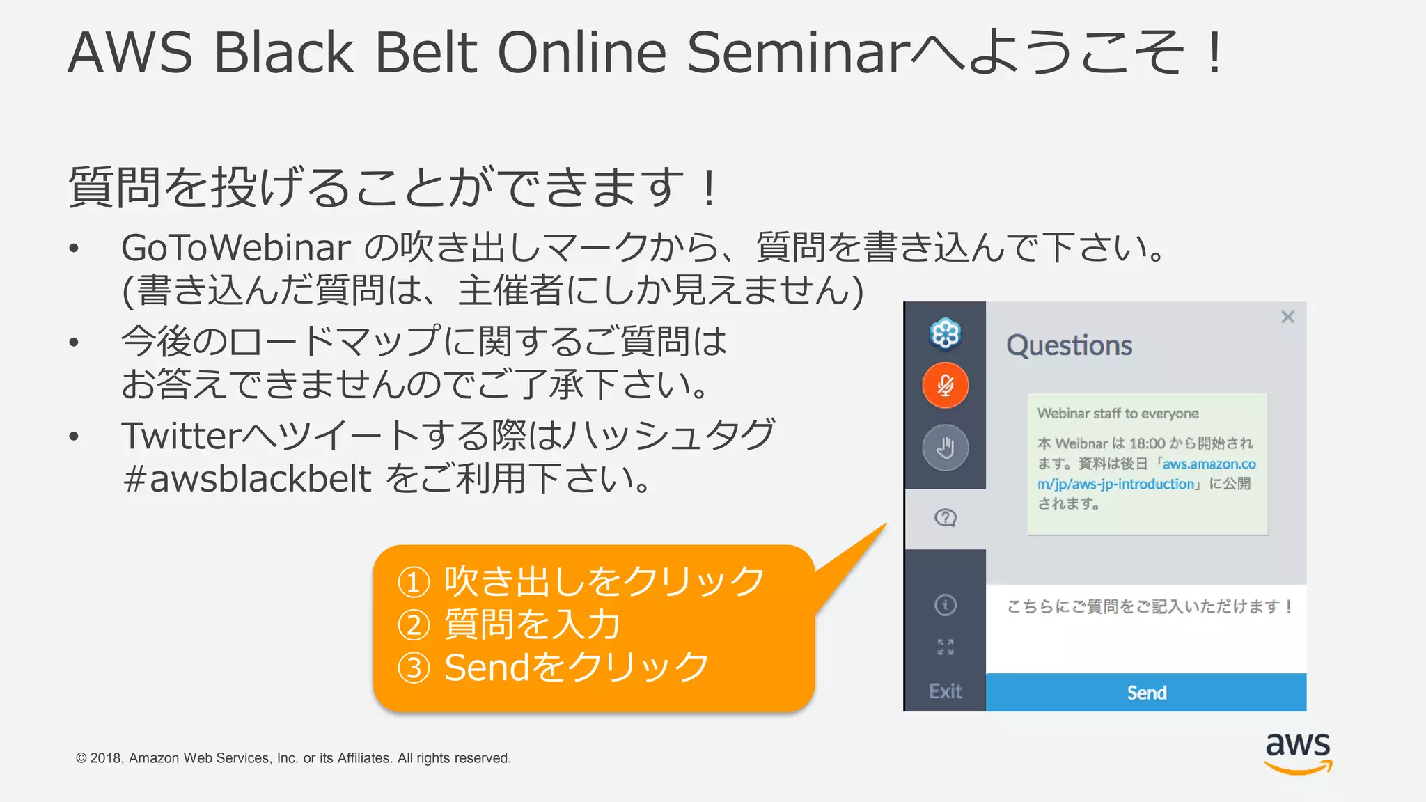 © 2018, Amazon Web Services, Inc. or its Affiliates. All rights reserved.
AWS Black Belt Online Seminarへようこそ！
質問を投げることができます！
• GoToWebinar の吹き出しマークから、質問を書き込んで下さい。
(書き込んだ質問は、主催者にしか見えません)
• 今後のロードマップに関するご質問は
お答えできませんのでご了承下さい。
• Twitterへツイートする際はハッシュタグ
#awsblackbelt をご利用下さい。
① 吹き出しをクリック
② 質問を入力
③ Sendをクリック
 