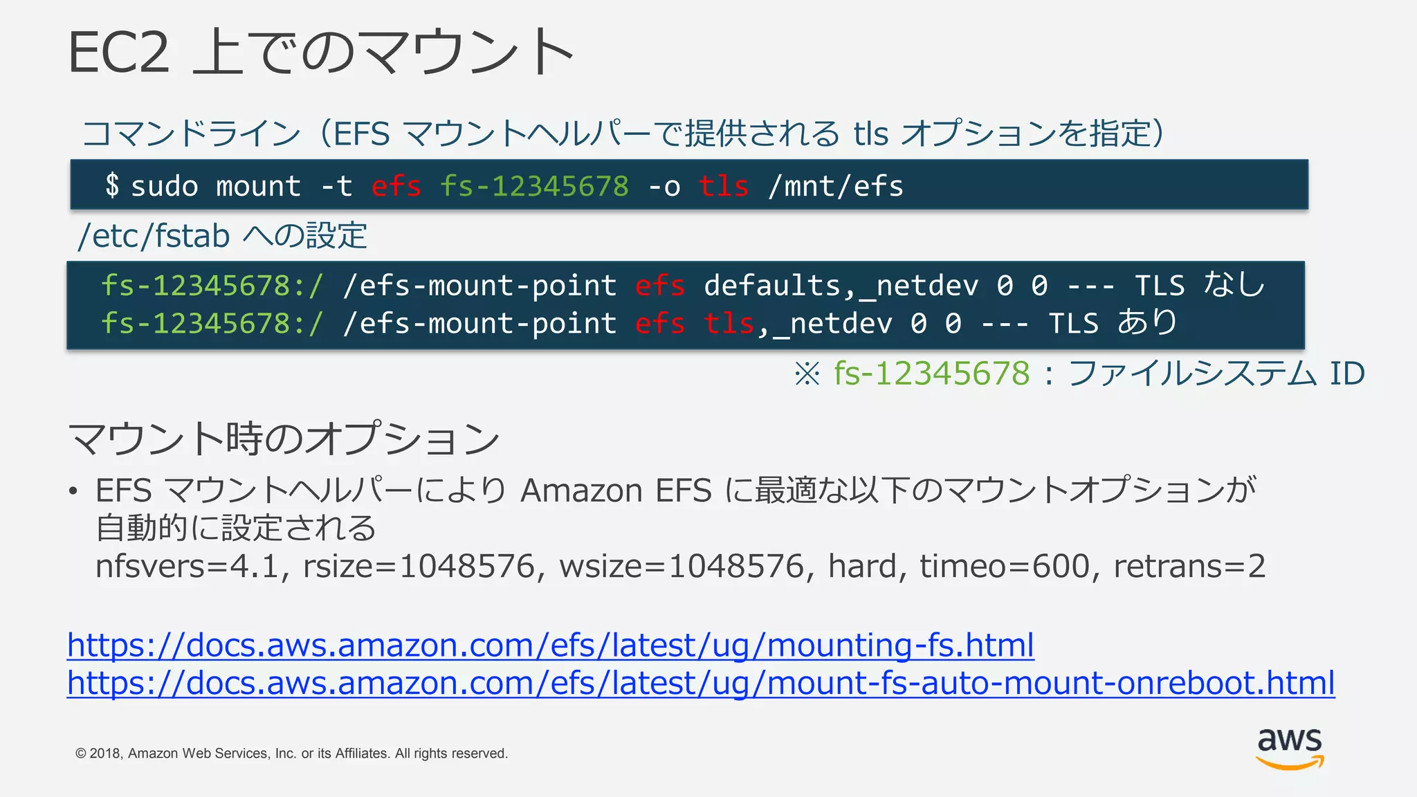 © 2018, Amazon Web Services, Inc. or its Affiliates. All rights reserved.
マウント時のオプション
• EFS マウントヘルパーにより Amazon EFS に最適な以下のマウントオプションが
自動的に設定される
nfsvers=4.1, rsize=1048576, wsize=1048576, hard, timeo=600, retrans=2
EC2 上でのマウント
$ sudo mount -t efs fs-12345678 -o tls /mnt/efs
fs-12345678:/ /efs-mount-point efs defaults,_netdev 0 0 --- TLS なし
fs-12345678:/ /efs-mount-point efs tls,_netdev 0 0 --- TLS あり
コマンドライン（EFS マウントヘルパーで提供される tls オプションを指定）
/etc/fstab への設定
※ fs-12345678 : ファイルシステム ID
https://docs.aws.amazon.com/efs/latest/ug/mounting-fs.html
https://docs.aws.amazon.com/efs/latest/ug/mount-fs-auto-mount-onreboot.html
 