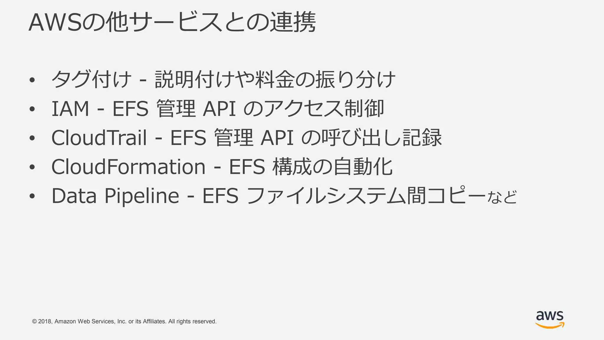 © 2018, Amazon Web Services, Inc. or its Affiliates. All rights reserved.
AWSの他サービスとの連携
• タグ付け - 説明付けや料金の振り分け
• IAM - EFS 管理 API のアクセス制御
• CloudTrail - EFS 管理 API の呼び出し記録
• CloudFormation - EFS 構成の自動化
• Data Pipeline - EFS ファイルシステム間コピーなど
 