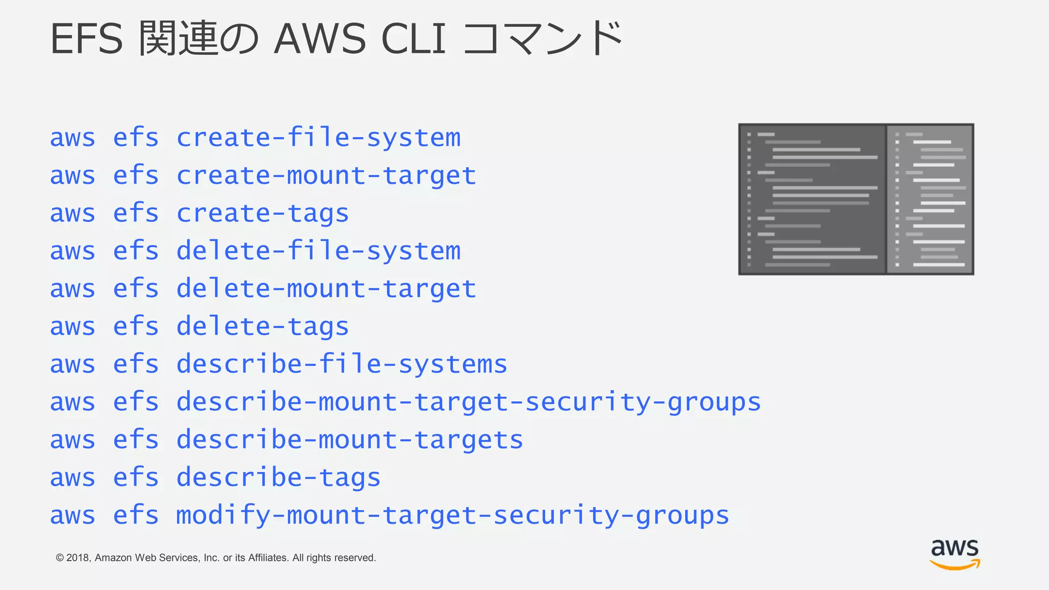 © 2018, Amazon Web Services, Inc. or its Affiliates. All rights reserved.
EFS 関連の AWS CLI コマンド
aws efs create-file-system
aws efs create-mount-target
aws efs create-tags
aws efs delete-file-system
aws efs delete-mount-target
aws efs delete-tags
aws efs describe-file-systems
aws efs describe-mount-target-security-groups
aws efs describe-mount-targets
aws efs describe-tags
aws efs modify-mount-target-security-groups
 
