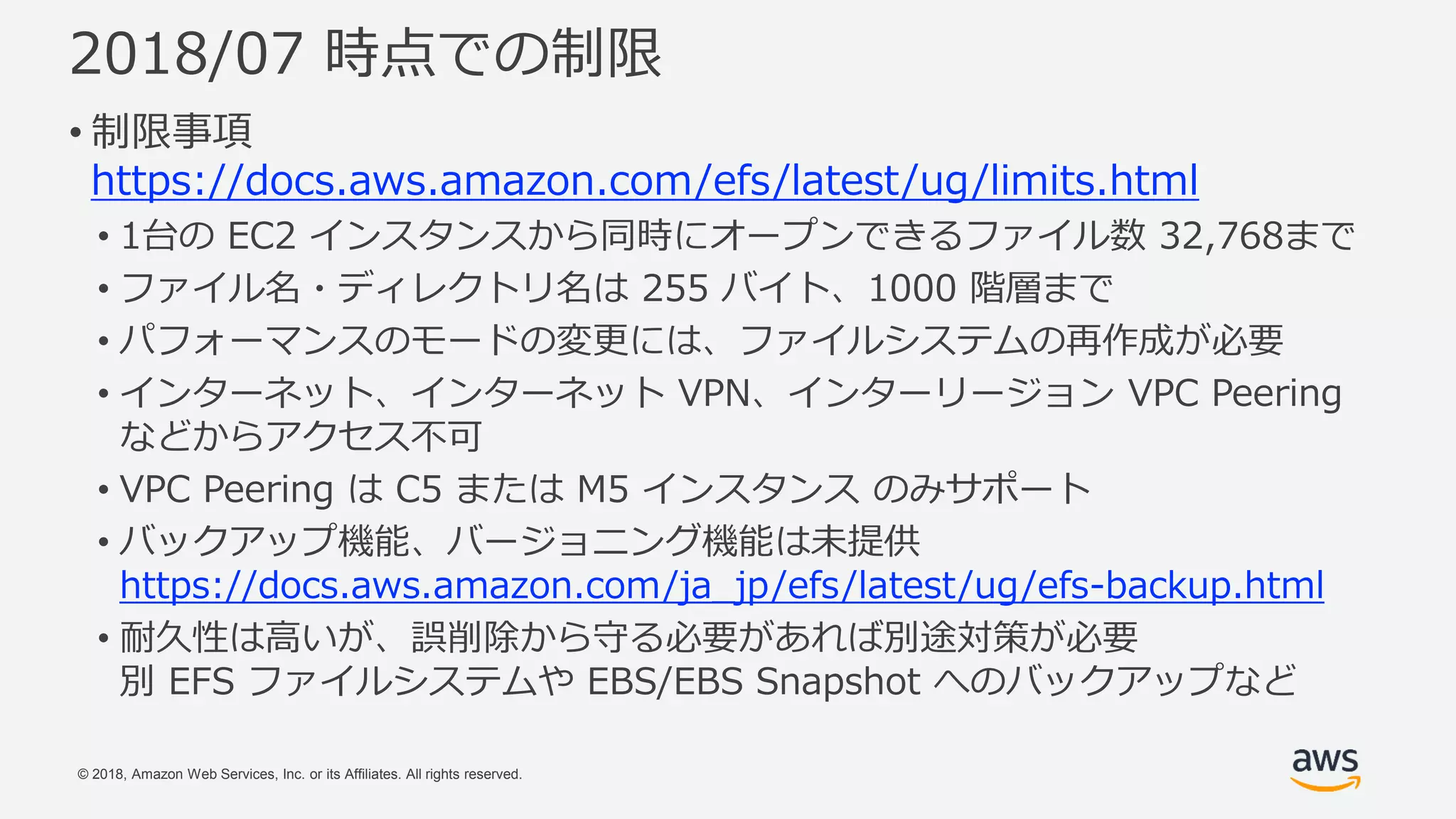 © 2018, Amazon Web Services, Inc. or its Affiliates. All rights reserved.
2018/07 時点での制限
• 制限事項
https://docs.aws.amazon.com/efs/latest/ug/limits.html
• 1台の EC2 インスタンスから同時にオープンできるファイル数 32,768まで
• ファイル名・ディレクトリ名は 255 バイト、1000 階層まで
• パフォーマンスのモードの変更には、ファイルシステムの再作成が必要
• インターネット、インターネット VPN、インターリージョン VPC Peering
などからアクセス不可
• VPC Peering は C5 または M5 インスタンス のみサポート
• バックアップ機能、バージョニング機能は未提供
https://docs.aws.amazon.com/ja_jp/efs/latest/ug/efs-backup.html
• 耐久性は高いが、誤削除から守る必要があれば別途対策が必要
別 EFS ファイルシステムや EBS/EBS Snapshot へのバックアップなど
 