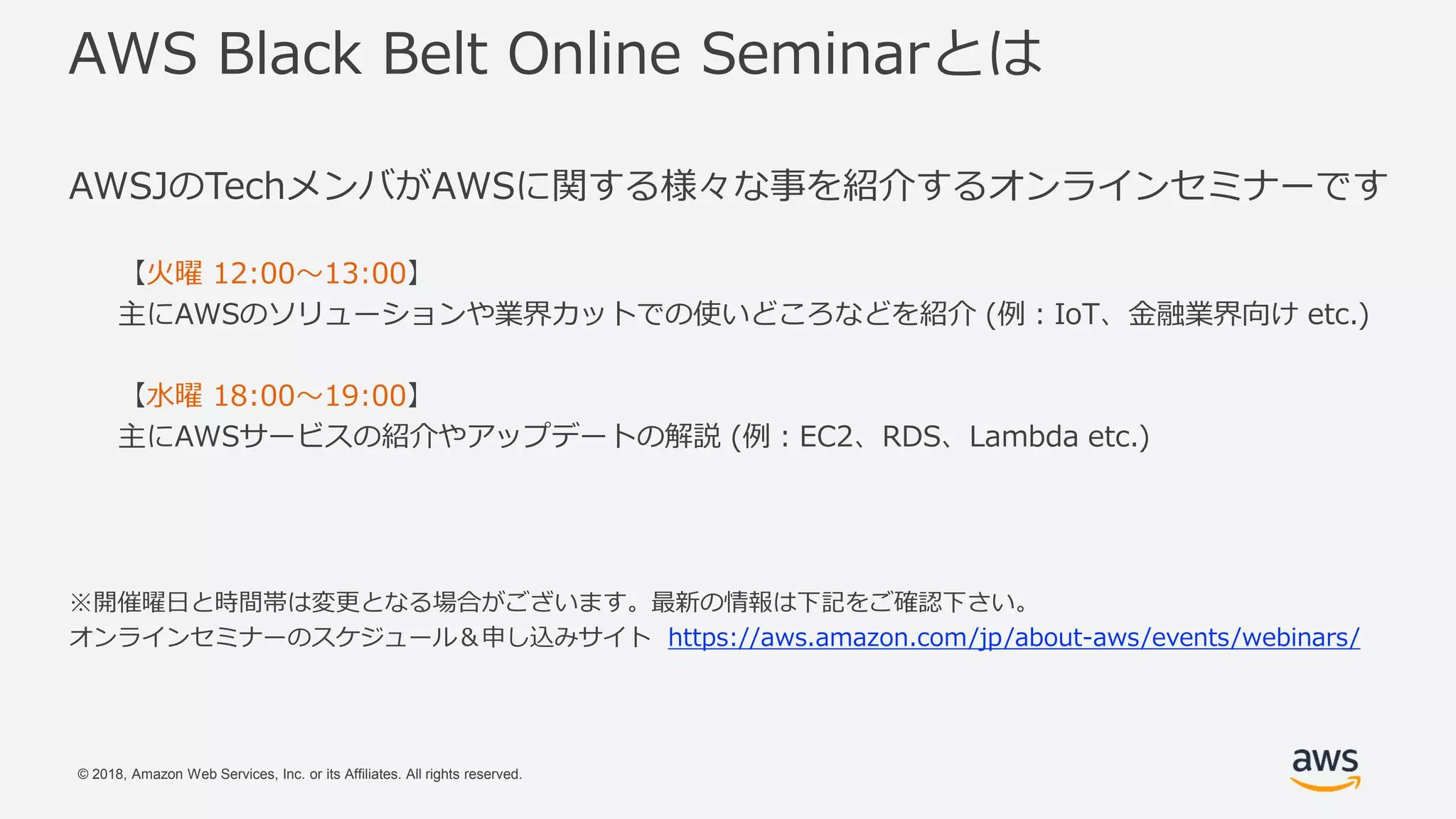 © 2018, Amazon Web Services, Inc. or its Affiliates. All rights reserved.
AWS Black Belt Online Seminarとは
AWSJのTechメンバがAWSに関する様々な事を紹介するオンラインセミナーです
【火曜 12:00〜13:00】
主にAWSのソリューションや業界カットでの使いどころなどを紹介 (例：IoT、金融業界向け etc.)
【水曜 18:00〜19:00】
主にAWSサービスの紹介やアップデートの解説 (例：EC2、RDS、Lambda etc.)
※開催曜日と時間帯は変更となる場合がございます。最新の情報は下記をご確認下さい。
オンラインセミナーのスケジュール＆申し込みサイト https://aws.amazon.com/jp/about-aws/events/webinars/
 