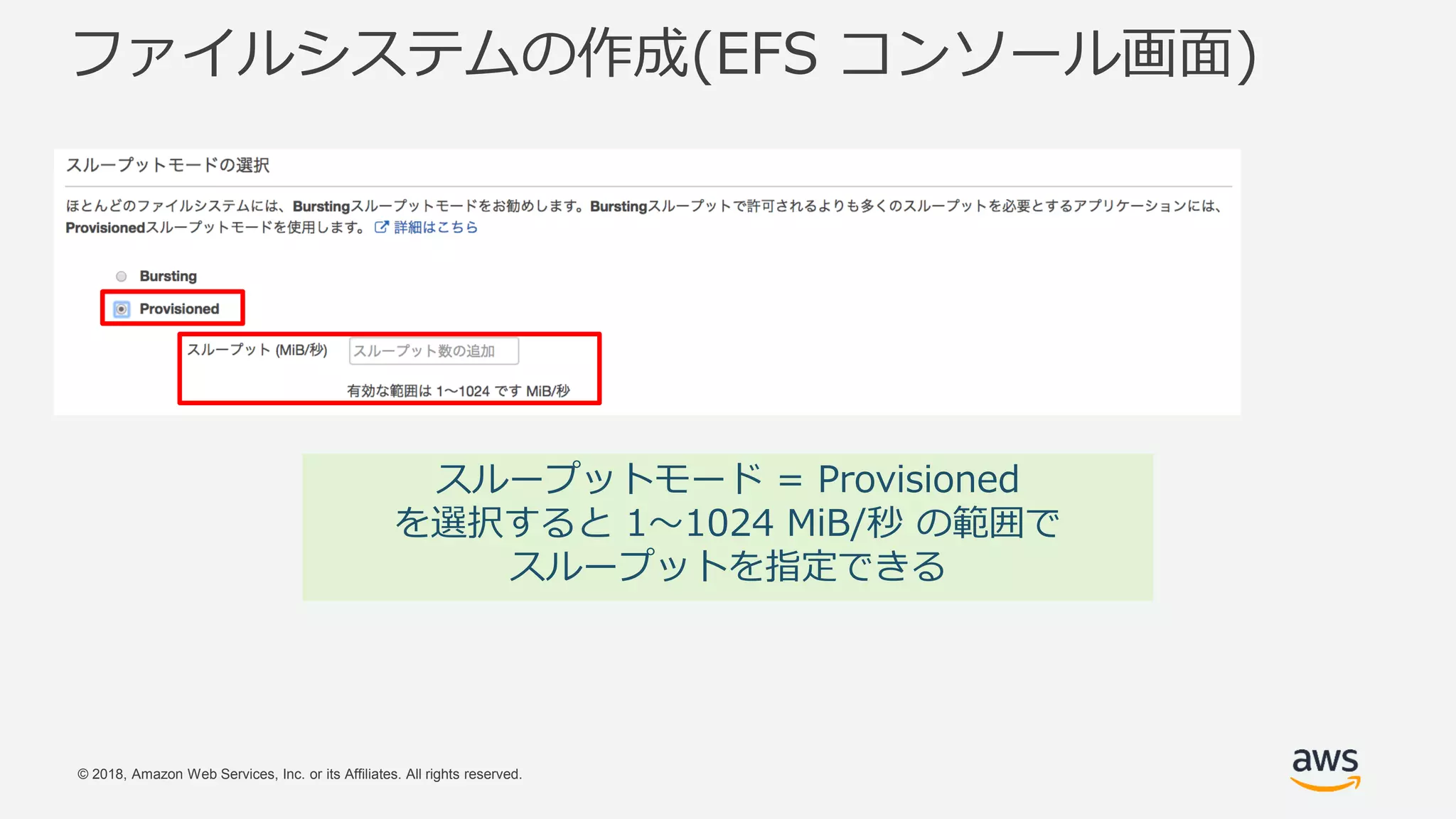 © 2018, Amazon Web Services, Inc. or its Affiliates. All rights reserved.
ファイルシステムの作成(EFS コンソール画面)
スループットモード = Provisioned
を選択すると 1〜1024 MiB/秒 の範囲で
スループットを指定できる
 