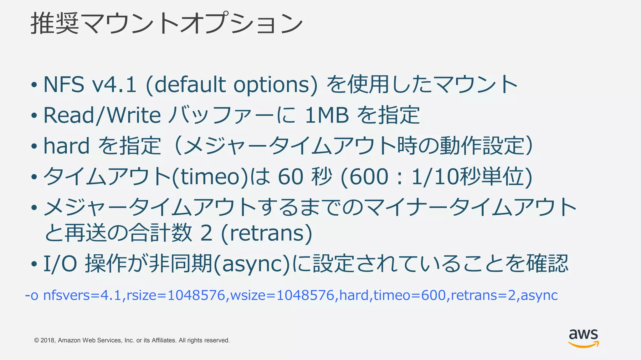 © 2018, Amazon Web Services, Inc. or its Affiliates. All rights reserved.
推奨マウントオプション
-o nfsvers=4.1,rsize=1048576,wsize=1048576,hard,timeo=600,retrans=2,async
• NFS v4.1 (default options) を使用したマウント
• Read/Write バッファーに 1MB を指定
• hard を指定（メジャータイムアウト時の動作設定）
• タイムアウト(timeo)は 60 秒 (600：1/10秒単位)
• メジャータイムアウトするまでのマイナータイムアウト
と再送の合計数 2 (retrans)
• I/O 操作が非同期(async)に設定されていることを確認
 