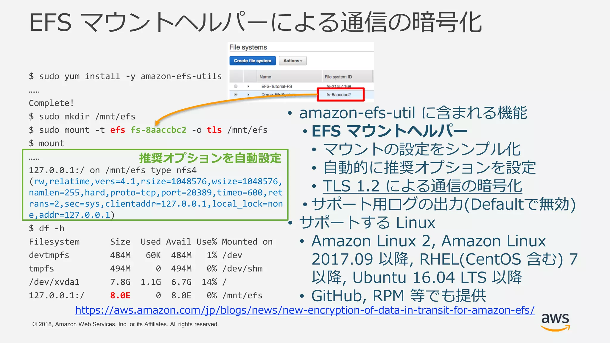 © 2018, Amazon Web Services, Inc. or its Affiliates. All rights reserved.
EFS マウントヘルパーによる通信の暗号化
$ sudo yum install -y amazon-efs-utils
……
Complete!
$ sudo mkdir /mnt/efs
$ sudo mount -t efs fs-8aaccbc2 -o tls /mnt/efs
$ mount
……
127.0.0.1:/ on /mnt/efs type nfs4
(rw,relatime,vers=4.1,rsize=1048576,wsize=1048576,
namlen=255,hard,proto=tcp,port=20389,timeo=600,ret
rans=2,sec=sys,clientaddr=127.0.0.1,local_lock=non
e,addr=127.0.0.1)
$ df -h
Filesystem Size Used Avail Use% Mounted on
devtmpfs 484M 60K 484M 1% /dev
tmpfs 494M 0 494M 0% /dev/shm
/dev/xvda1 7.8G 1.1G 6.7G 14% /
127.0.0.1:/ 8.0E 0 8.0E 0% /mnt/efs
• amazon-efs-util に含まれる機能
• EFS マウントヘルパー
• マウントの設定をシンプル化
• 自動的に推奨オプションを設定
• TLS 1.2 による通信の暗号化
• サポート用ログの出力(Defaultで無効)
• サポートする Linux
• Amazon Linux 2, Amazon Linux
2017.09 以降, RHEL(CentOS 含む) 7
以降, Ubuntu 16.04 LTS 以降
• GitHub, RPM 等でも提供
https://aws.amazon.com/jp/blogs/news/new-encryption-of-data-in-transit-for-amazon-efs/
推奨オプションを自動設定
 