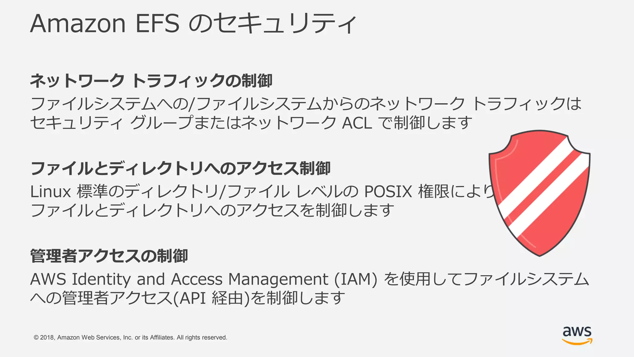 © 2018, Amazon Web Services, Inc. or its Affiliates. All rights reserved.
Amazon EFS のセキュリティ
ネットワーク トラフィックの制御
ファイルシステムへの/ファイルシステムからのネットワーク トラフィックは
セキュリティ グループまたはネットワーク ACL で制御します
ファイルとディレクトリへのアクセス制御
Linux 標準のディレクトリ/ファイル レベルの POSIX 権限により
ファイルとディレクトリへのアクセスを制御します
管理者アクセスの制御
AWS Identity and Access Management (IAM) を使用してファイルシステム
への管理者アクセス(API 経由)を制御します
 