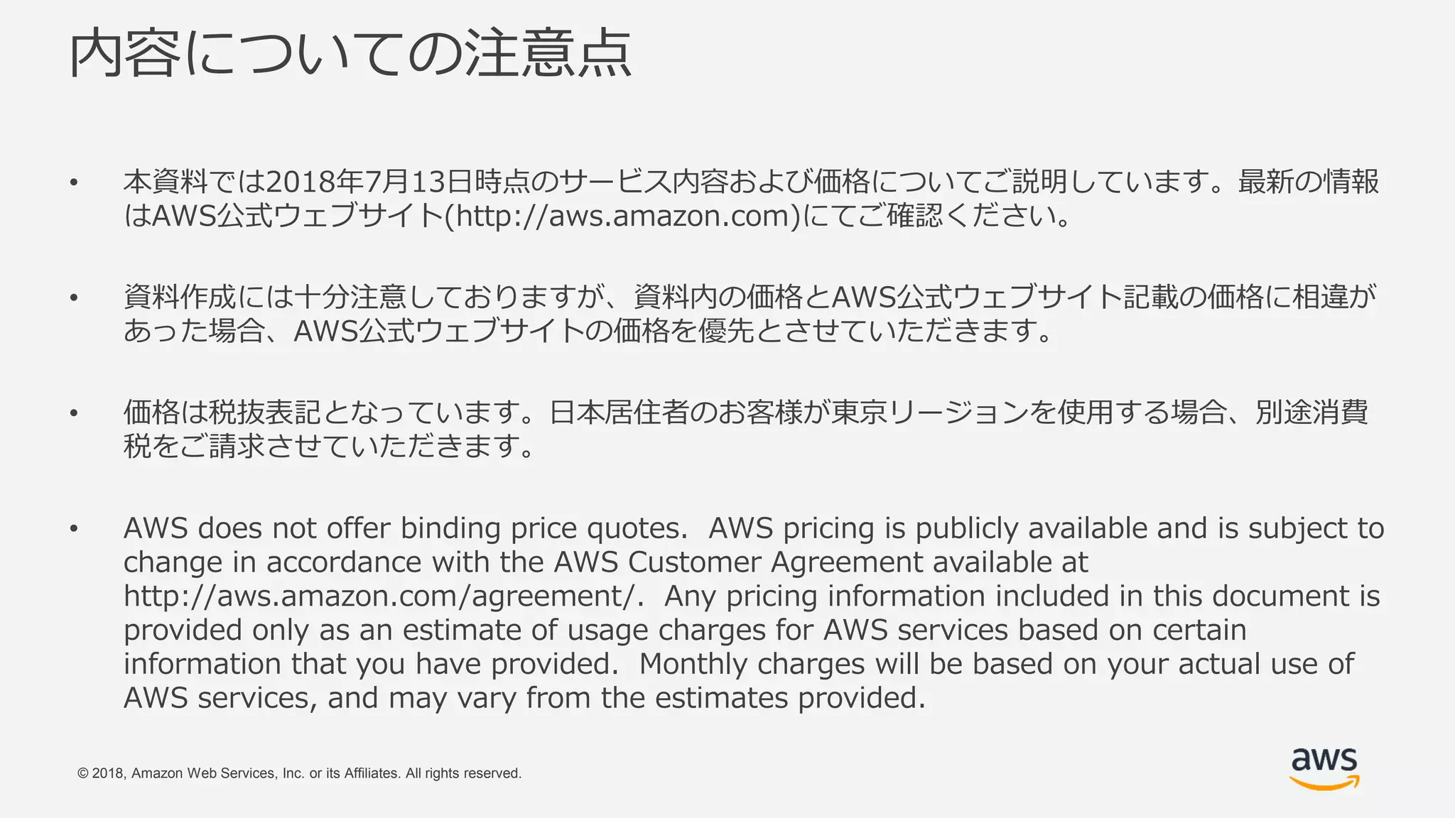© 2018, Amazon Web Services, Inc. or its Affiliates. All rights reserved.
内容についての注意点
• 本資料では2018年7月13日時点のサービス内容および価格についてご説明しています。最新の情報
はAWS公式ウェブサイト(http://aws.amazon.com)にてご確認ください。
• 資料作成には十分注意しておりますが、資料内の価格とAWS公式ウェブサイト記載の価格に相違が
あった場合、AWS公式ウェブサイトの価格を優先とさせていただきます。
• 価格は税抜表記となっています。日本居住者のお客様が東京リージョンを使用する場合、別途消費
税をご請求させていただきます。
• AWS does not offer binding price quotes. AWS pricing is publicly available and is subject to
change in accordance with the AWS Customer Agreement available at
http://aws.amazon.com/agreement/. Any pricing information included in this document is
provided only as an estimate of usage charges for AWS services based on certain
information that you have provided. Monthly charges will be based on your actual use of
AWS services, and may vary from the estimates provided.
 