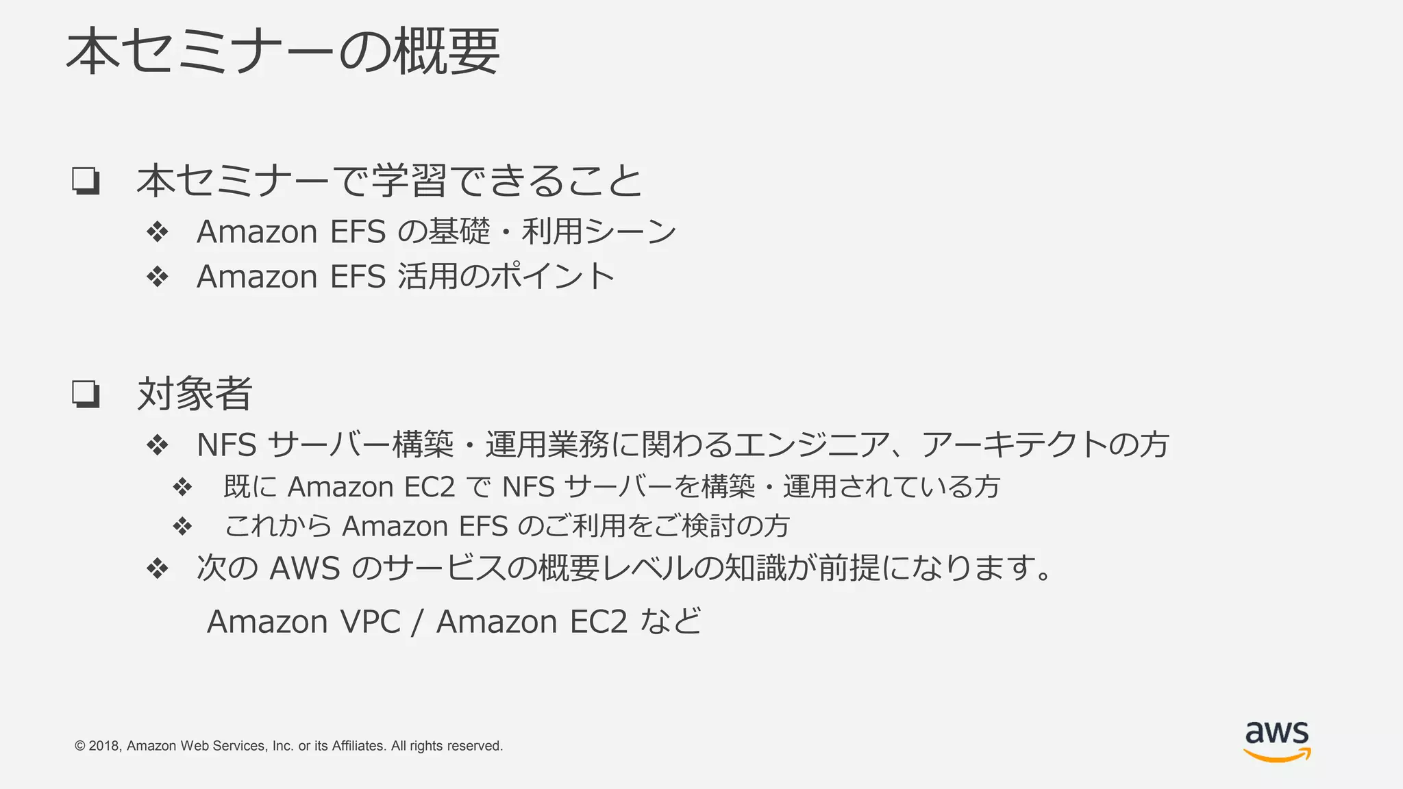 © 2018, Amazon Web Services, Inc. or its Affiliates. All rights reserved.
本セミナーの概要
❏ 本セミナーで学習できること
❖ Amazon EFS の基礎・利用シーン
❖ Amazon EFS 活用のポイント
❏ 対象者
❖ NFS サーバー構築・運用業務に関わるエンジニア、アーキテクトの方
❖ 既に Amazon EC2 で NFS サーバーを構築・運用されている方
❖ これから Amazon EFS のご利用をご検討の方
❖ 次の AWS のサービスの概要レベルの知識が前提になります。
Amazon VPC / Amazon EC2 など
 