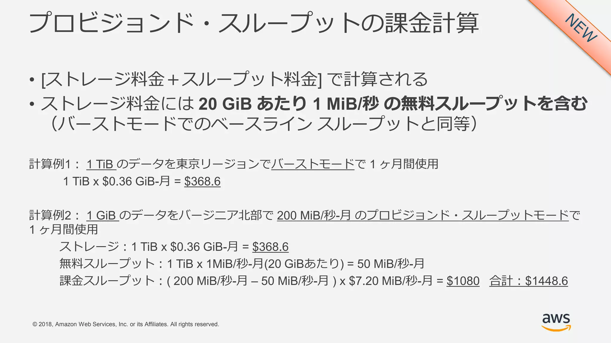 © 2018, Amazon Web Services, Inc. or its Affiliates. All rights reserved.
プロビジョンド・スループットの課金計算
• [ストレージ料金＋スループット料金] で計算される
• ストレージ料金には 20 GiB あたり 1 MiB/秒 の無料スループットを含む
（バーストモードでのベースライン スループットと同等）
計算例1： 1 TiB のデータを東京リージョンでバーストモードで 1 ヶ月間使用
1 TiB x $0.36 GiB-月 = $368.6
計算例2： 1 GiB のデータをバージニア北部で 200 MiB/秒-月 のプロビジョンド・スループットモードで
1 ヶ月間使用
ストレージ：1 TiB x $0.36 GiB-月 = $368.6
無料スループット：1 TiB x 1MiB/秒-月(20 GiBあたり) = 50 MiB/秒-月
課金スループット：( 200 MiB/秒-月 – 50 MiB/秒-月 ) x $7.20 MiB/秒-月 = $1080 合計：$1448.6
 