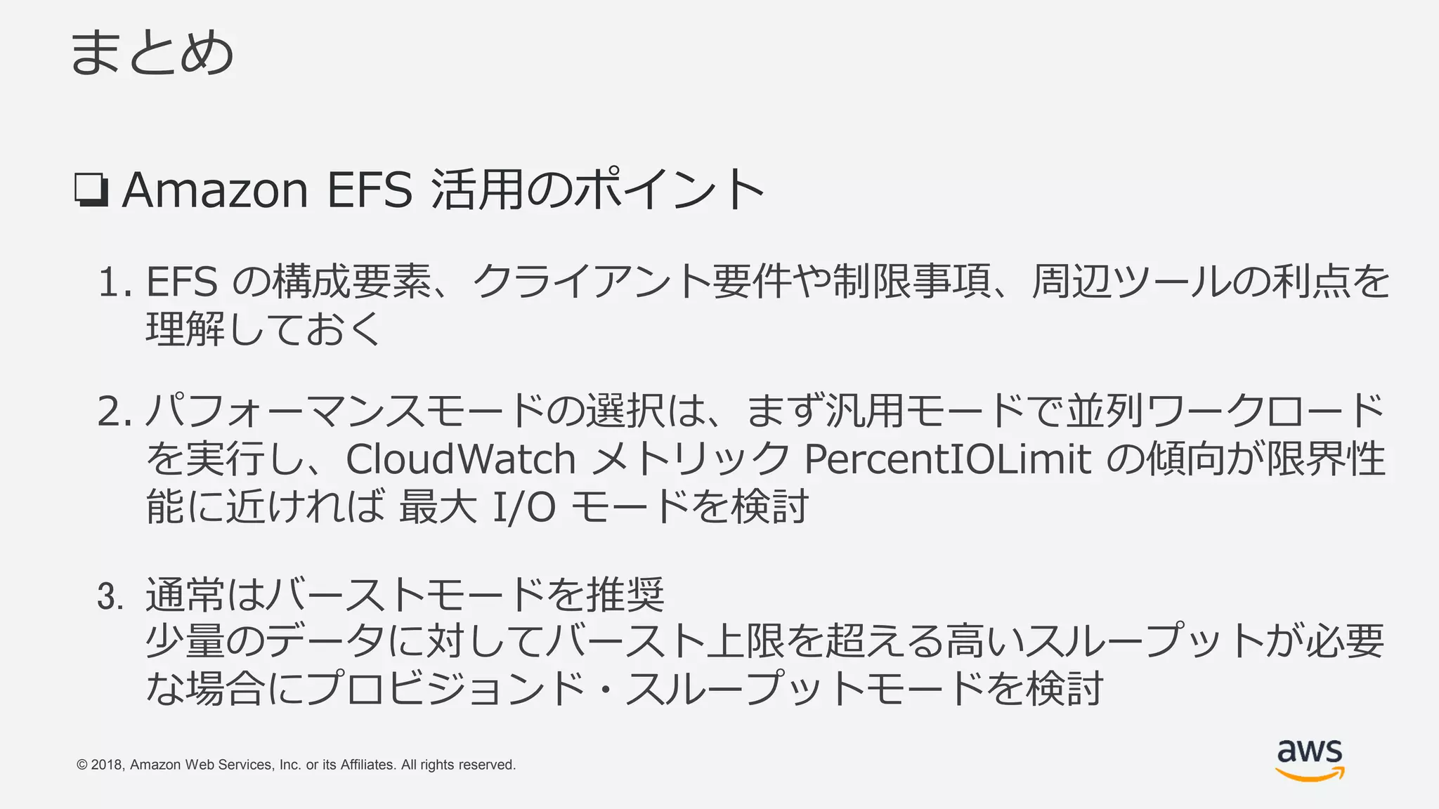 © 2018, Amazon Web Services, Inc. or its Affiliates. All rights reserved.
まとめ
❏Amazon EFS 活用のポイント
1. EFS の構成要素、クライアント要件や制限事項、周辺ツールの利点を
理解しておく
2. パフォーマンスモードの選択は、まず汎用モードで並列ワークロード
を実行し、CloudWatch メトリック PercentIOLimit の傾向が限界性
能に近ければ 最大 I/O モードを検討
3. 通常はバーストモードを推奨
少量のデータに対してバースト上限を超える高いスループットが必要
な場合にプロビジョンド・スループットモードを検討
 