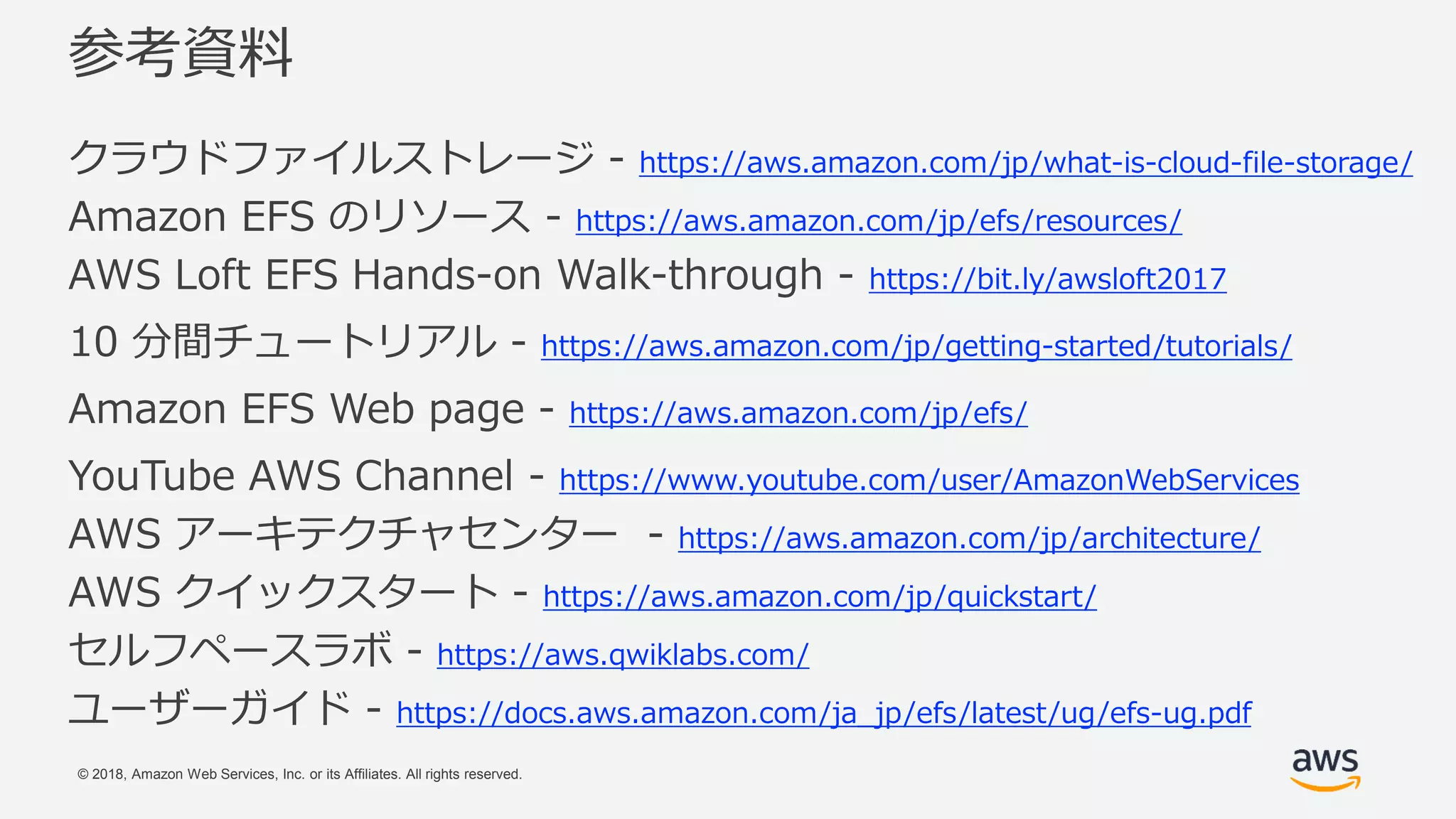 © 2018, Amazon Web Services, Inc. or its Affiliates. All rights reserved.
参考資料
クラウドファイルストレージ - https://aws.amazon.com/jp/what-is-cloud-file-storage/
Amazon EFS のリソース - https://aws.amazon.com/jp/efs/resources/
AWS Loft EFS Hands-on Walk-through - https://bit.ly/awsloft2017
10 分間チュートリアル - https://aws.amazon.com/jp/getting-started/tutorials/
Amazon EFS Web page - https://aws.amazon.com/jp/efs/
YouTube AWS Channel - https://www.youtube.com/user/AmazonWebServices
AWS アーキテクチャセンター - https://aws.amazon.com/jp/architecture/
AWS クイックスタート - https://aws.amazon.com/jp/quickstart/
セルフペースラボ - https://aws.qwiklabs.com/
ユーザーガイド - https://docs.aws.amazon.com/ja_jp/efs/latest/ug/efs-ug.pdf
 