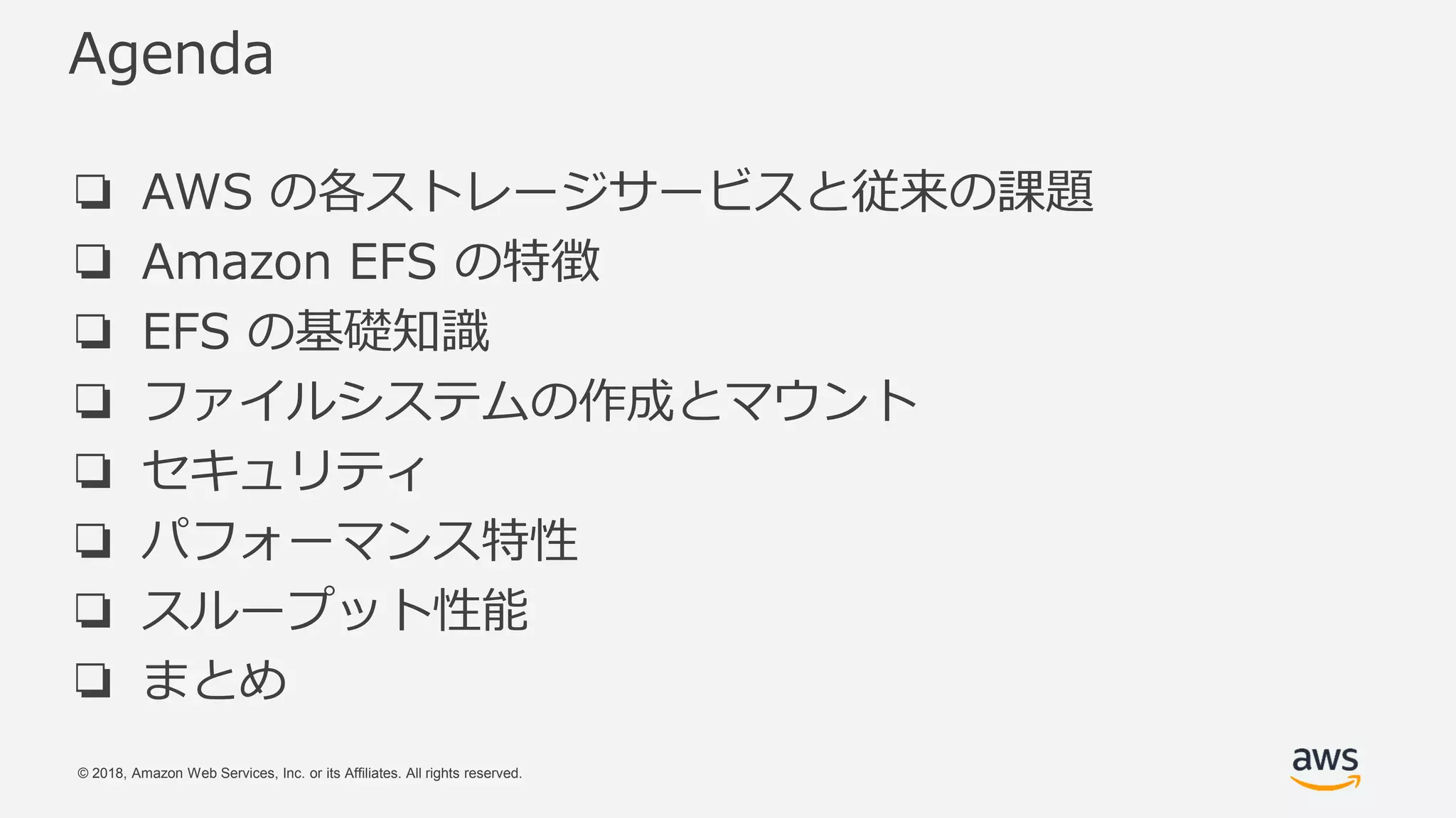 © 2018, Amazon Web Services, Inc. or its Affiliates. All rights reserved.
Agenda
❏ AWS の各ストレージサービスと従来の課題
❏ Amazon EFS の特徴
❏ EFS の基礎知識
❏ ファイルシステムの作成とマウント
❏ セキュリティ
❏ パフォーマンス特性
❏ スループット性能
❏ まとめ
 